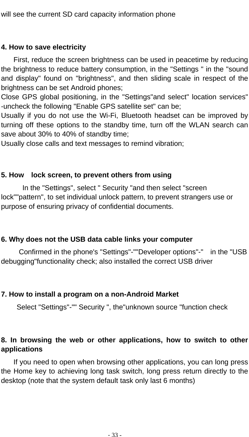                                          ‐ 33 - will see the current SD card capacity information phone   4. How to save electricity   First, reduce the screen brightness can be used in peacetime by reducing the brightness to reduce battery consumption, in the &quot;Settings &quot; in the &quot;sound and display&quot; found on &quot;brightness&quot;, and then sliding scale in respect of the brightness can be set Android phones; Close GPS global positioning, in the &quot;Settings&quot;and select&quot; location services&quot; -uncheck the following &quot;Enable GPS satellite set&quot; can be; Usually if you do not use the Wi-Fi, Bluetooth headset can be improved by turning off these options to the standby time, turn off the WLAN search can save about 30% to 40% of standby time; Usually close calls and text messages to remind vibration;   5. How    lock screen, to prevent others from using In the &quot;Settings&quot;, select &quot; Security &quot;and then select &quot;screen lock&quot;&quot;pattern&quot;, to set individual unlock pattern, to prevent strangers use or purpose of ensuring privacy of confidential documents.   6. Why does not the USB data cable links your computer Confirmed in the phone&apos;s &quot;Settings&quot;-&quot;&quot;Developer options&quot;-&quot;  in the &quot;USB debugging&quot;functionality check; also installed the correct USB driver   7. How to install a program on a non-Android Market      Select &quot;Settings&quot;-&quot;&quot; Security &quot;, the&quot;unknown source &quot;function check   8. In browsing the web or other applications, how to switch to other applications     If you need to open when browsing other applications, you can long press the Home key to achieving long task switch, long press return directly to the desktop (note that the system default task only last 6 months)   