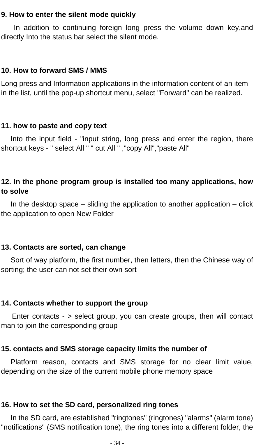                                          ‐ 34 - 9. How to enter the silent mode quickly     In addition to continuing foreign long press the volume down key,and directly Into the status bar select the silent mode.   10. How to forward SMS / MMS Long press and Information applications in the information content of an item in the list, until the pop-up shortcut menu, select &quot;Forward&quot; can be realized.   11. how to paste and copy text    Into the input field - &quot;input string, long press and enter the region, there shortcut keys - &quot; select All &quot; &quot; cut All &quot; ,&quot;copy All&quot;,&quot;paste All&quot;   12. In the phone program group is installed too many applications, how to solve    In the desktop space – sliding the application to another application – click the application to open New Folder   13. Contacts are sorted, can change    Sort of way platform, the first number, then letters, then the Chinese way of sorting; the user can not set their own sort   14. Contacts whether to support the group Enter contacts - &gt; select group, you can create groups, then will contact man to join the corresponding group    15. contacts and SMS storage capacity limits the number of    Platform reason, contacts and SMS storage for no clear limit value, depending on the size of the current mobile phone memory space   16. How to set the SD card, personalized ring tones    In the SD card, are established &quot;ringtones&quot; (ringtones) &quot;alarms&quot; (alarm tone) &quot;notifications&quot; (SMS notification tone), the ring tones into a different folder, the 