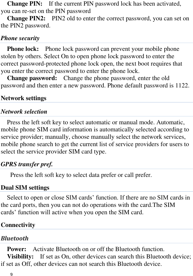   9      Change PIN:  If the current PIN password lock has been activated, you can re-set on the PIN password   Change PIN2:    PIN2 old to enter the correct password, you can set on the PIN2 password. Phone security Phone lock:  Phone lock password can prevent your mobile phone stolen by others. Select On to open phone lock password to enter the correct password-protected phone lock open, the next boot requires that you enter the correct password to enter the phone lock. Change password:  Change the phone password, enter the old password and then enter a new password. Phone default password is 1122. Network settings Network selection Press the left soft key to select automatic or manual mode. Automatic, mobile phone SIM card information is automatically selected according to service provider; manually, choose manually select the network services, mobile phone search to get the current list of service providers for users to select the service provider SIM card type. GPRS transfer pref. Press the left soft key to select data prefer or call prefer. Dual SIM settings Select to open or close SIM cards’ function. If there are no SIM cards in the card ports, then you can not do operations with the card.The SIM cards’ function will active when you open the SIM card. Connectivity Bluetooth Power:  Activate Bluetooth on or off the Bluetooth function.   Visibility:    If set as On, other devices can search this Bluetooth device; if set as Off, other devices can not search this Bluetooth device.   