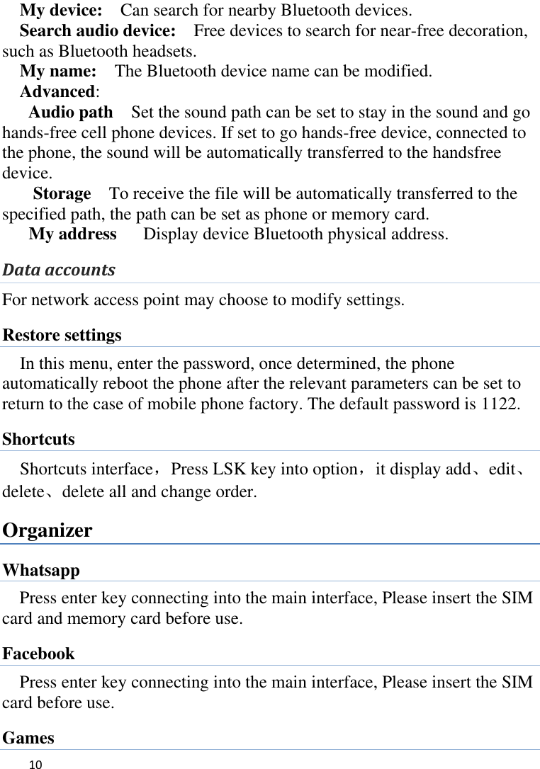   10    My device:    Can search for nearby Bluetooth devices.   Search audio device:    Free devices to search for near-free decoration, such as Bluetooth headsets.   My name:    The Bluetooth device name can be modified. Advanced:   Audio path  Set the sound path can be set to stay in the sound and go hands-free cell phone devices. If set to go hands-free device, connected to the phone, the sound will be automatically transferred to the handsfree device.   Storage  To receive the file will be automatically transferred to the specified path, the path can be set as phone or memory card. My address    Display device Bluetooth physical address. Data accounts For network access point may choose to modify settings. Restore settings In this menu, enter the password, once determined, the phone automatically reboot the phone after the relevant parameters can be set to return to the case of mobile phone factory. The default password is 1122. Shortcuts Shortcuts interface，Press LSK key into option，it display add、edit、delete、delete all and change order. Organizer Whatsapp Press enter key connecting into the main interface, Please insert the SIM card and memory card before use. Facebook Press enter key connecting into the main interface, Please insert the SIM card before use. Games 