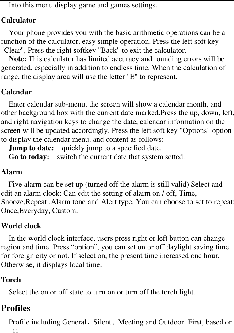   11    Into this menu display game and games settings. Calculator Your phone provides you with the basic arithmetic operations can be a function of the calculator, easy simple operation. Press the left soft key &quot;Clear&quot;, Press the right softkey &quot;Back&quot; to exit the calculator. Note: This calculator has limited accuracy and rounding errors will be generated, especially in addition to endless time. When the calculation of range, the display area will use the letter &quot;E&quot; to represent. Calendar Enter calendar sub-menu, the screen will show a calendar month, and other background box with the current date marked.Press the up, down, left, and right navigation keys to change the date, calendar information on the screen will be updated accordingly. Press the left soft key &quot;Options&quot; option to display the calendar menu, and content as follows:     Jump to date:    quickly jump to a specified date. Go to today:    switch the current date that system setted. Alarm Five alarm can be set up (turned off the alarm is still valid).Select and edit an alarm clock: Can edit the setting of alarm on / off, Time, Snooze,Repeat ,Alarm tone and Alert type. You can choose to set to repeat: Once,Everyday, Custom. World clock In the world clock interface, users press right or left button can change region and time. Press “option”, you can set on or off daylight saving time for foreign city or not. If select on, the present time increased one hour. Otherwise, it displays local time. Torch Select the on or off state to turn on or turn off the torch light. Profiles Profile including General、Silent、Meeting and Outdoor. First, based on 