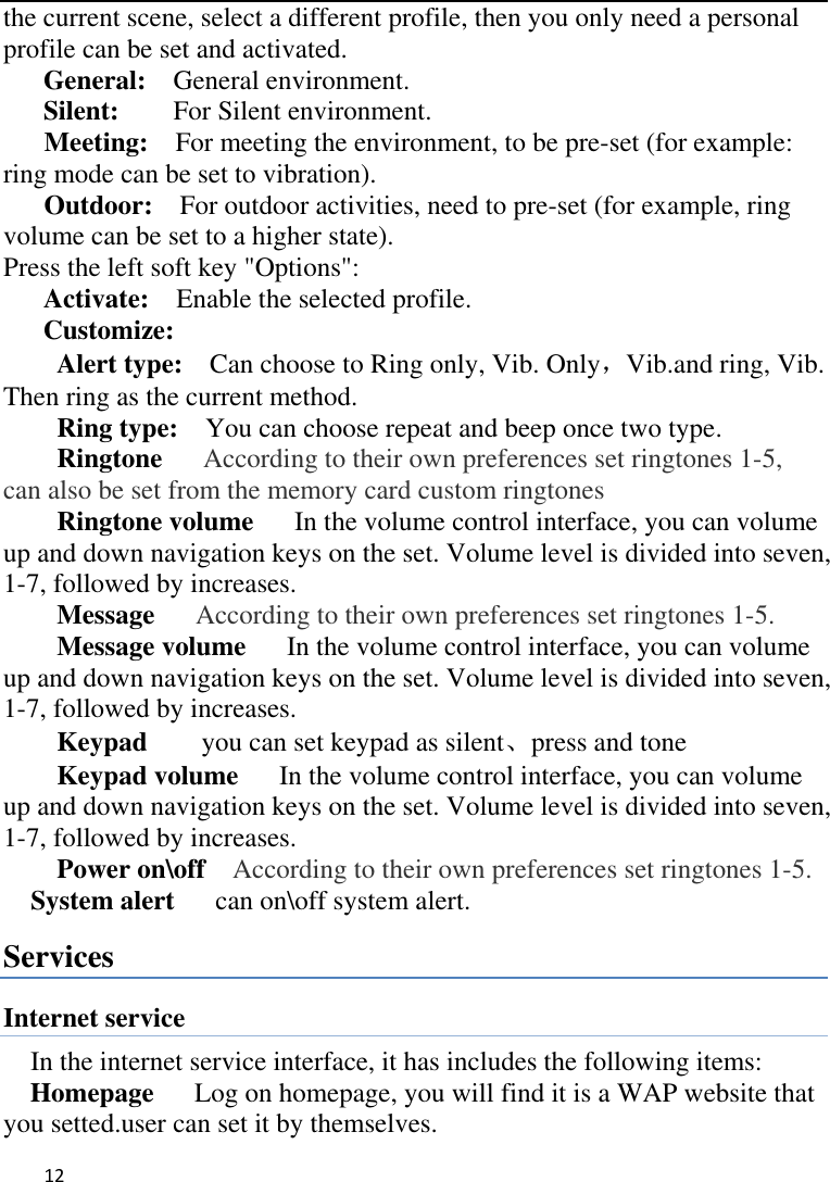   12    the current scene, select a different profile, then you only need a personal profile can be set and activated.   General:    General environment.   Silent:     For Silent environment. Meeting:    For meeting the environment, to be pre-set (for example: ring mode can be set to vibration).   Outdoor:    For outdoor activities, need to pre-set (for example, ring volume can be set to a higher state).   Press the left soft key &quot;Options&quot;:   Activate:    Enable the selected profile.   Customize: Alert type:    Can choose to Ring only, Vib. Only，Vib.and ring, Vib. Then ring as the current method.   Ring type:  You can choose repeat and beep once two type. Ringtone      According to their own preferences set ringtones 1-5, can also be set from the memory card custom ringtones Ringtone volume   In the volume control interface, you can volume up and down navigation keys on the set. Volume level is divided into seven, 1-7, followed by increases. Message   According to their own preferences set ringtones 1-5. Message volume   In the volume control interface, you can volume up and down navigation keys on the set. Volume level is divided into seven, 1-7, followed by increases. Keypad     you can set keypad as silent、press and tone Keypad volume   In the volume control interface, you can volume up and down navigation keys on the set. Volume level is divided into seven, 1-7, followed by increases. Power on\off    According to their own preferences set ringtones 1-5. System alert      can on\off system alert. Services Internet service In the internet service interface, it has includes the following items: Homepage      Log on homepage, you will find it is a WAP website that you setted.user can set it by themselves. 