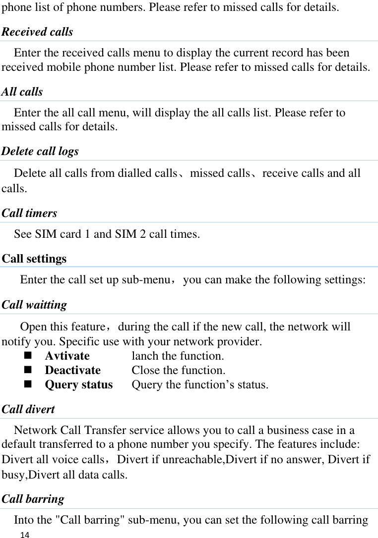   14    phone list of phone numbers. Please refer to missed calls for details. Received calls Enter the received calls menu to display the current record has been received mobile phone number list. Please refer to missed calls for details. All calls Enter the all call menu, will display the all calls list. Please refer to missed calls for details. Delete call logs Delete all calls from dialled calls、missed calls、receive calls and all calls. Call timers See SIM card 1 and SIM 2 call times. Call settings Enter the call set up sub-menu，you can make the following settings: Call waitting Open this feature，during the call if the new call, the network will notify you. Specific use with your network provider.  Avtivate    lanch the function.  Deactivate    Close the function.  Query status  Query the function’s status. Call divert Network Call Transfer service allows you to call a business case in a default transferred to a phone number you specify. The features include: Divert all voice calls，Divert if unreachable,Divert if no answer, Divert if busy,Divert all data calls. Call barring Into the &quot;Call barring&quot; sub-menu, you can set the following call barring 