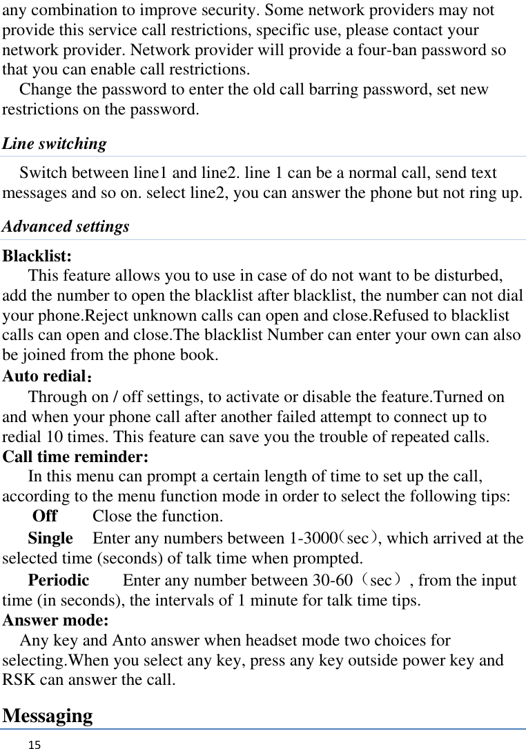   15    any combination to improve security. Some network providers may not provide this service call restrictions, specific use, please contact your network provider. Network provider will provide a four-ban password so that you can enable call restrictions. Change the password to enter the old call barring password, set new restrictions on the password. Line switching Switch between line1 and line2. line 1 can be a normal call, send text messages and so on. select line2, you can answer the phone but not ring up. Advanced settings Blacklist:   This feature allows you to use in case of do not want to be disturbed, add the number to open the blacklist after blacklist, the number can not dial your phone.Reject unknown calls can open and close.Refused to blacklist calls can open and close.The blacklist Number can enter your own can also be joined from the phone book. Auto redial： Through on / off settings, to activate or disable the feature.Turned on and when your phone call after another failed attempt to connect up to redial 10 times. This feature can save you the trouble of repeated calls. Call time reminder: In this menu can prompt a certain length of time to set up the call, according to the menu function mode in order to select the following tips: Off   Close the function. Single    Enter any numbers between 1-3000（sec）, which arrived at the selected time (seconds) of talk time when prompted. Periodic    Enter any number between 30-60（sec）, from the input time (in seconds), the intervals of 1 minute for talk time tips. Answer mode: Any key and Anto answer when headset mode two choices for selecting.When you select any key, press any key outside power key and RSK can answer the call. Messaging 