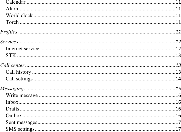      Calendar ............................................................................................................. 11 Alarm .................................................................................................................. 11 World clock ........................................................................................................ 11 Torch .................................................................................................................. 11 Profiles ................................................................................................................... 11 Services ................................................................................................................... 12 Internet service ................................................................................................... 12 STK .................................................................................................................... 13 Call center .............................................................................................................. 13 Call history ......................................................................................................... 13 Call settings ........................................................................................................ 14 Messaging ............................................................................................................... 15 Write message .................................................................................................... 16 Inbox ................................................................................................................... 16 Drafts .................................................................................................................. 16 Outbox ................................................................................................................ 16 Sent messages ..................................................................................................... 17 SMS settings ....................................................................................................... 17 