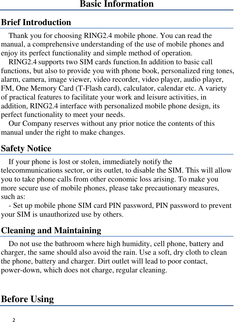 2   Basic Information Brief Introduction Thank you for choosing RING2.4 mobile phone. You can read the manual, a comprehensive understanding of the use of mobile phones and enjoy its perfect functionality and simple method of operation.     RING2.4 supports two SIM cards function.In addition to basic call functions, but also to provide you with phone book, personalized ring tones, alarm, camera, image viewer, video recorder, video player, audio player, FM, One Memory Card (T-Flash card), calculator, calendar etc. A variety of practical features to facilitate your work and leisure activities, in addition, RING2.4 interface with personalized mobile phone design, its perfect functionality to meet your needs.   Our Company reserves without any prior notice the contents of this manual under the right to make changes. Safety Notice If your phone is lost or stolen, immediately notify the telecommunications sector, or its outlet, to disable the SIM. This will allow you to take phone calls from other economic loss arising. To make you more secure use of mobile phones, please take precautionary measures, such as:     - Set up mobile phone SIM card PIN password, PIN password to prevent your SIM is unauthorized use by others.   Cleaning and Maintaining Do not use the bathroom where high humidity, cell phone, battery and charger, the same should also avoid the rain. Use a soft, dry cloth to clean the phone, battery and charger. Dirt outlet will lead to poor contact, power-down, which does not charge, regular cleaning.Before Using 