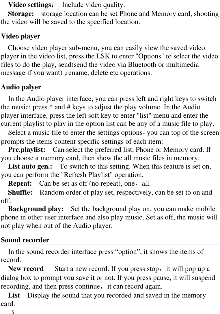   5    Video settings：  Include video quality.   Storage:    storage location can be set Phone and Memory card, shooting the video will be saved to the specified location.   Video player Choose video player sub-menu, you can easily view the saved video player in the video list, press the LSK to enter &quot;Options&quot; to select the video files to do the play, send(send the video via Bluetooth or multimedia message if you want) ,rename, delete etc operations. Audio palyer In the Audio player interface, you can press left and right keys to switch the music; press * and # keys to adjust the play volume. In the Audio player interface, press the left soft key to enter &quot;list&quot; menu and enter the current playlist to play in the option list can be any of a music file to play.   Select a music file to enter the settings options，you can top of the screen prompts the items content specific settings of each item:   Pre.playlist:    Can select the preferred list, Phone or Memory card. If you choose a memory card, then show the all music files in memory. List auto gen.:    To switch to this setting. When this feature is set on, you can perform the &quot;Refresh Playlist&quot; operation.   Repeat:  Can be set as off (no repeat), one，all. Shuffle:  Random order of play set, respectively, can be set to on and off.   Background play:  Set the background play on, you can make mobile phone in other user interface and also play music. Set as off, the music will not play when out of the Audio player. Sound recorder In the sound recorder interface press “option”, it shows the items of record. New record   Start a new record. If you press stop，it will pop up a dialog box to prompt you save it or not. If you press pause, it will suspend recording, and then press continue，it can record again. List    Display the sound that you recorded and saved in the memory card. 