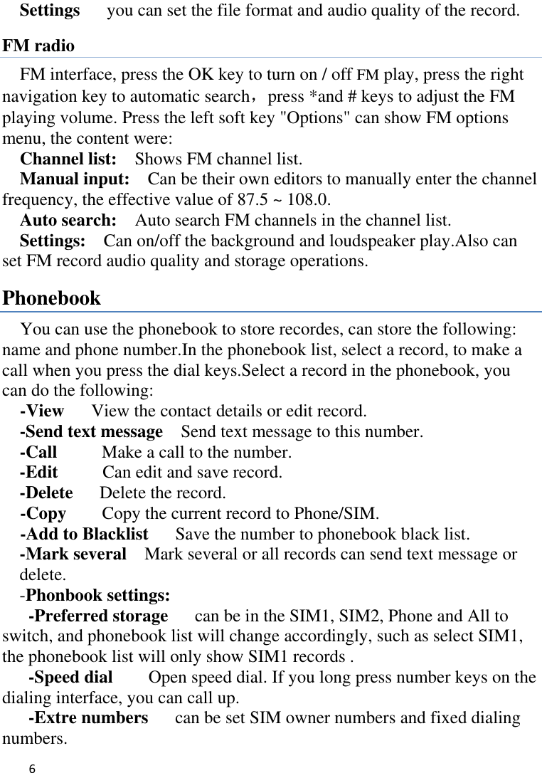   6    Settings    you can set the file format and audio quality of the record. FM radio FM interface, press the OK key to turn on / off FM play, press the right navigation key to automatic search，press *and # keys to adjust the FM playing volume. Press the left soft key &quot;Options&quot; can show FM options menu, the content were:   Channel list:    Shows FM channel list.   Manual input:  Can be their own editors to manually enter the channel frequency, the effective value of 87.5 ~ 108.0. Auto search:  Auto search FM channels in the channel list.   Settings:    Can on/off the background and loudspeaker play.Also can set FM record audio quality and storage operations. Phonebook You can use the phonebook to store recordes, can store the following: name and phone number.In the phonebook list, select a record, to make a call when you press the dial keys.Select a record in the phonebook, you can do the following:   -View    View the contact details or edit record.   -Send text message    Send text message to this number. -Call      Make a call to the number. -Edit     Can edit and save record.   -Delete    Delete the record.   -Copy     Copy the current record to Phone/SIM. -Add to Blacklist   Save the number to phonebook black list. -Mark several    Mark several or all records can send text message or delete. -Phonbook settings:   -Preferred storage   can be in the SIM1, SIM2, Phone and All to switch, and phonebook list will change accordingly, such as select SIM1, the phonebook list will only show SIM1 records .   -Speed dial    Open speed dial. If you long press number keys on the dialing interface, you can call up. -Extre numbers   can be set SIM owner numbers and fixed dialing numbers.   