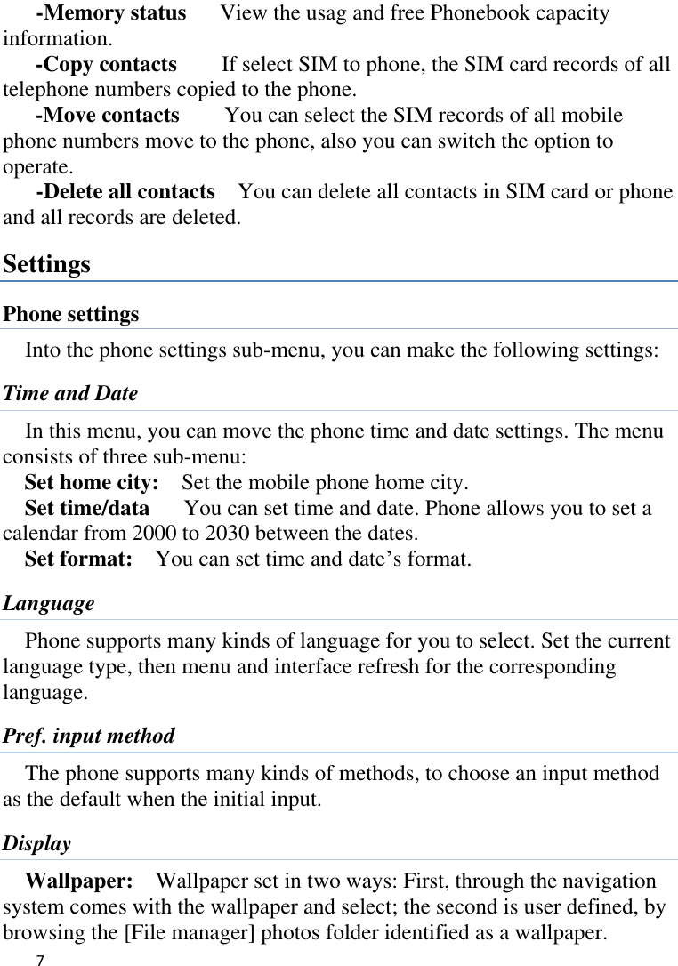   7       -Memory status   View the usag and free Phonebook capacity information. -Copy contacts      If select SIM to phone, the SIM card records of all telephone numbers copied to the phone. -Move contacts        You can select the SIM records of all mobile phone numbers move to the phone, also you can switch the option to operate.     -Delete all contacts    You can delete all contacts in SIM card or phone and all records are deleted. Settings Phone settings Into the phone settings sub-menu, you can make the following settings:   Time and Date In this menu, you can move the phone time and date settings. The menu consists of three sub-menu:   Set home city:    Set the mobile phone home city.   Set time/data      You can set time and date. Phone allows you to set a calendar from 2000 to 2030 between the dates. Set format:    You can set time and date’s format. Language Phone supports many kinds of language for you to select. Set the current language type, then menu and interface refresh for the corresponding language. Pref. input method The phone supports many kinds of methods, to choose an input method as the default when the initial input. Display Wallpaper:    Wallpaper set in two ways: First, through the navigation system comes with the wallpaper and select; the second is user defined, by browsing the [File manager] photos folder identified as a wallpaper. 