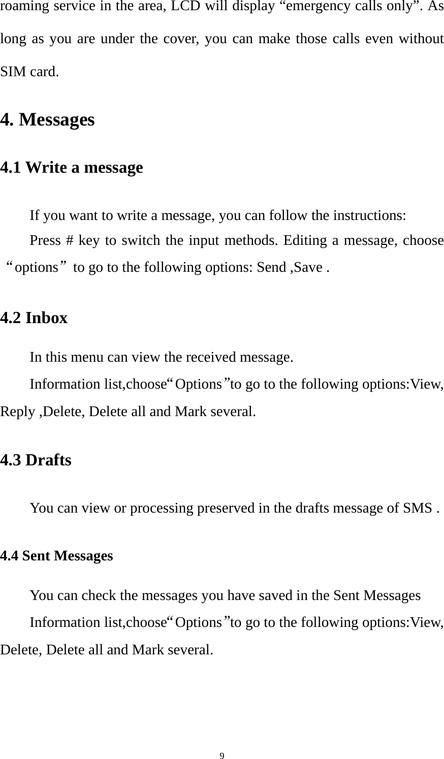  9roaming service in the area, LCD will display “emergency calls only”. As long as you are under the cover, you can make those calls even without SIM card. 4. Messages 4.1 Write a message If you want to write a message, you can follow the instructions: Press # key to switch the input methods. Editing a message, choose “options”to go to the following options: Send ,Save . 4.2 Inbox In this menu can view the received message. Information list,choose“Options”to go to the following options:View, Reply ,Delete, Delete all and Mark several. 4.3 Drafts You can view or processing preserved in the drafts message of SMS . 4.4 Sent Messages You can check the messages you have saved in the Sent Messages Information list,choose“Options”to go to the following options:View, Delete, Delete all and Mark several. 