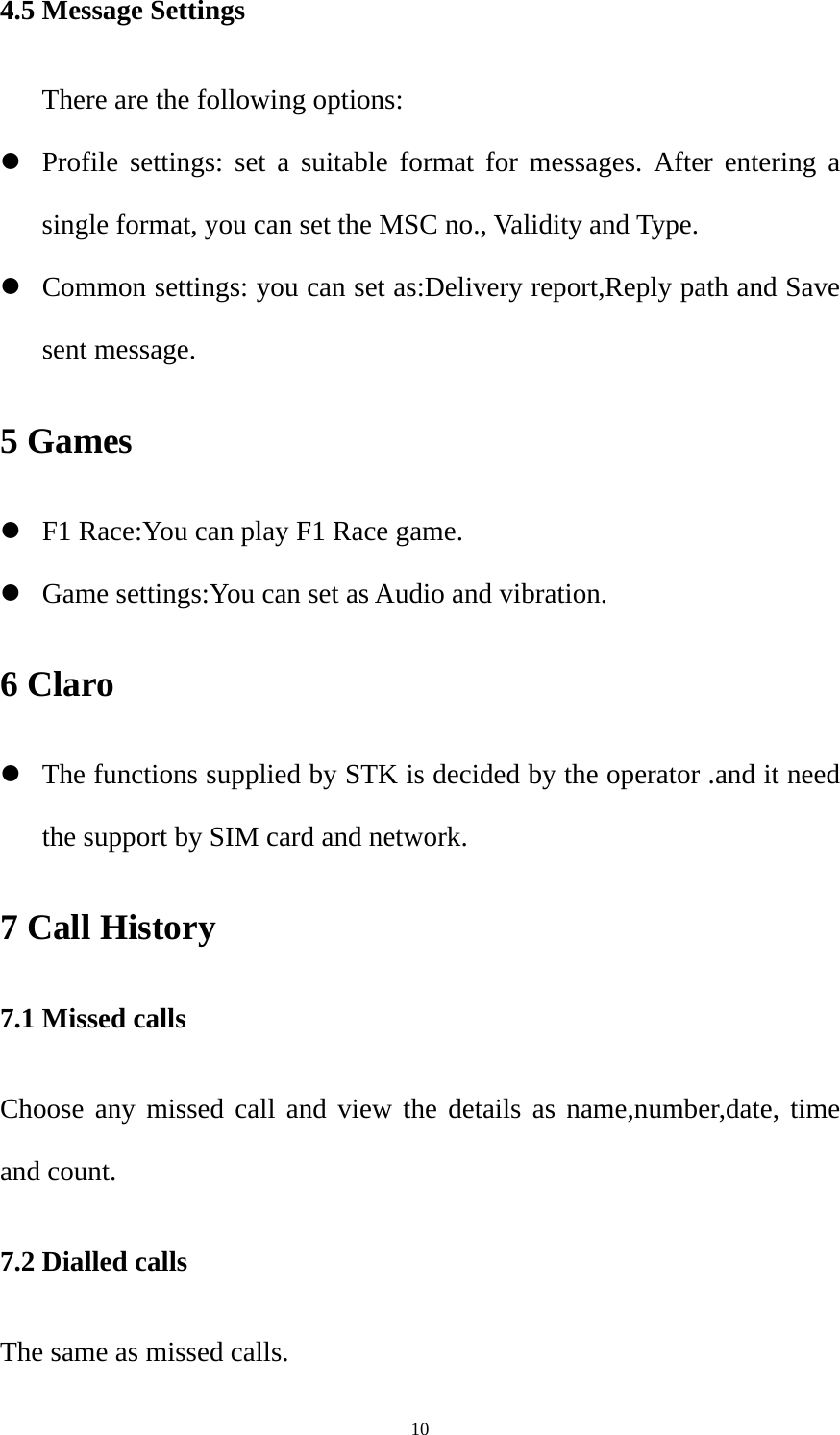  104.5 Message Settings       There are the following options: z Profile settings: set a suitable format for messages. After entering a single format, you can set the MSC no., Validity and Type. z Common settings: you can set as:Delivery report,Reply path and Save sent message. 5 Games z F1 Race:You can play F1 Race game. z Game settings:You can set as Audio and vibration. 6 Claro z The functions supplied by STK is decided by the operator .and it need the support by SIM card and network. 7 Call History   7.1 Missed calls   Choose any missed call and view the details as name,number,date, time and count. 7.2 Dialled calls The same as missed calls. 