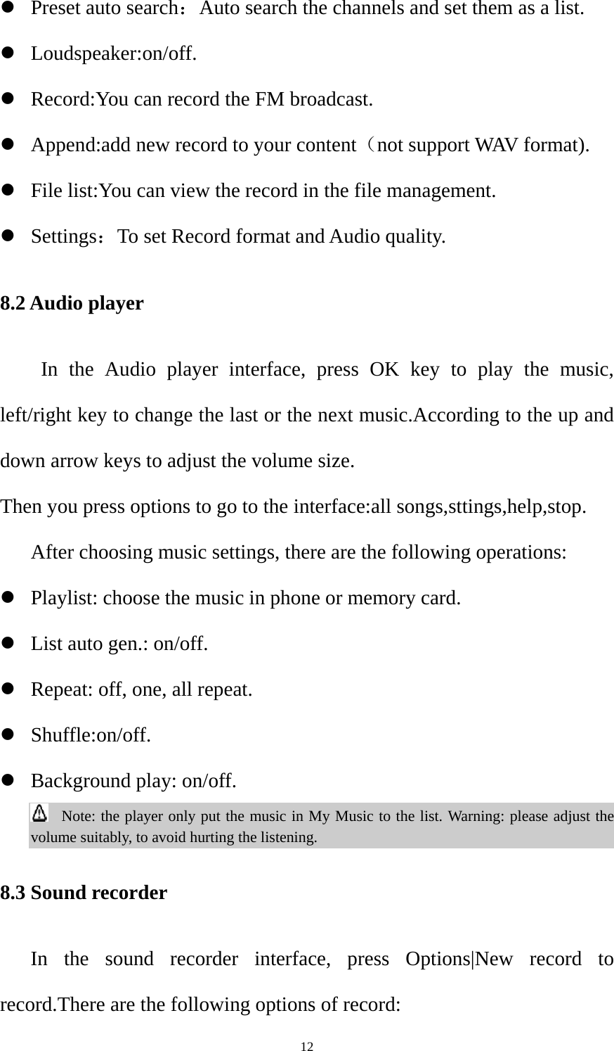  12z Preset auto search：Auto search the channels and set them as a list. z Loudspeaker:on/off. z Record:You can record the FM broadcast. z Append:add new record to your content（not support WAV format). z File list:You can view the record in the file management. z Settings：To set Record format and Audio quality. 8.2 Audio player  In the Audio player interface, press OK key to play the music, left/right key to change the last or the next music.According to the up and down arrow keys to adjust the volume size. Then you press options to go to the interface:all songs,sttings,help,stop. After choosing music settings, there are the following operations: z Playlist: choose the music in phone or memory card. z List auto gen.: on/off.   z Repeat: off, one, all repeat. z Shuffle:on/off. z Background play: on/off.  Note: the player only put the music in My Music to the list. Warning: please adjust the volume suitably, to avoid hurting the listening. 8.3 Sound recorder In the sound recorder interface, press Options|New record to record.There are the following options of record: 