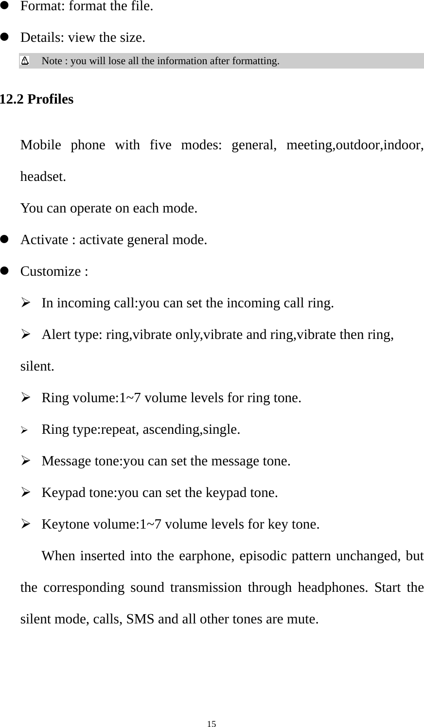  15z Format: format the file. z Details: view the size.  Note : you will lose all the information after formatting. 12.2 Profiles Mobile phone with five modes: general, meeting,outdoor,indoor, headset.       You can operate on each mode. z Activate : activate general mode. z Customize :   ¾ In incoming call:you can set the incoming call ring. ¾ Alert type: ring,vibrate only,vibrate and ring,vibrate then ring, silent. ¾ Ring volume:1~7 volume levels for ring tone. ¾ Ring type:repeat, ascending,single. ¾ Message tone:you can set the message tone. ¾ Keypad tone:you can set the keypad tone. ¾ Keytone volume:1~7 volume levels for key tone.      When inserted into the earphone, episodic pattern unchanged, but the corresponding sound transmission through headphones. Start the silent mode, calls, SMS and all other tones are mute.  