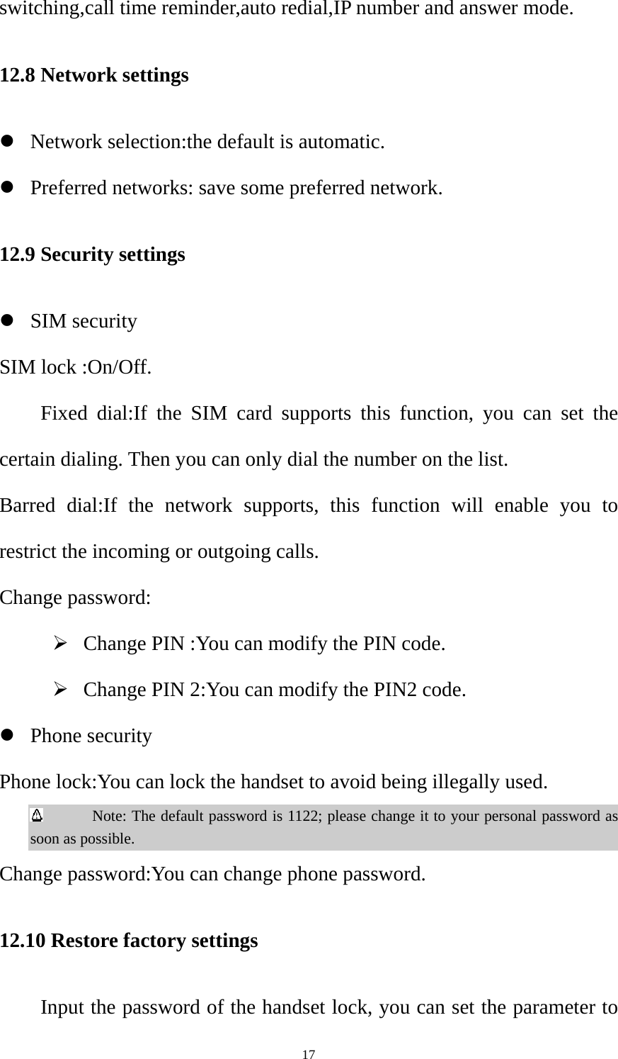  17switching,call time reminder,auto redial,IP number and answer mode. 12.8 Network settings z Network selection:the default is automatic. z Preferred networks: save some preferred network. 12.9 Security settings z SIM security   SIM lock :On/Off.   Fixed dial:If the SIM card supports this function, you can set the certain dialing. Then you can only dial the number on the list. Barred dial:If the network supports, this function will enable you to restrict the incoming or outgoing calls. Change password: ¾ Change PIN :You can modify the PIN code. ¾ Change PIN 2:You can modify the PIN2 code. z Phone security Phone lock:You can lock the handset to avoid being illegally used.        Note: The default password is 1122; please change it to your personal password as soon as possible. Change password:You can change phone password. 12.10 Restore factory settings   Input the password of the handset lock, you can set the parameter to 