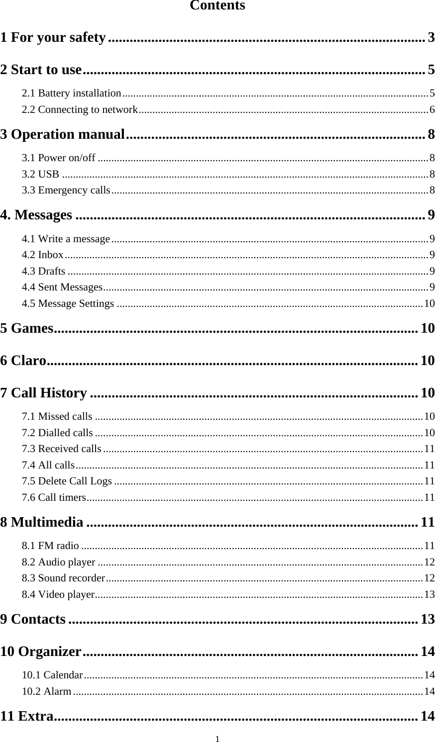  1Contents 1 For your safety ........................................................................................ 3 2 Start to use ............................................................................................... 5 2.1 Battery installation ................................................................................................................ 5 2.2 Connecting to network .......................................................................................................... 6 3 Operation manual ................................................................................... 8 3.1 Power on/off ......................................................................................................................... 8 3.2 USB ...................................................................................................................................... 8 3.3 Emergency calls .................................................................................................................... 8 4. Messages ................................................................................................. 9 4.1 Write a message .................................................................................................................... 9 4.2 Inbox ..................................................................................................................................... 9 4.3 Drafts .................................................................................................................................... 9 4.4 Sent Messages ....................................................................................................................... 9 4.5 Message Settings ................................................................................................................ 10 5 Games ..................................................................................................... 10 6 Claro ....................................................................................................... 10 7 Call History ........................................................................................... 10 7.1 Missed calls ........................................................................................................................ 10 7.2 Dialled calls ........................................................................................................................ 10 7.3 Received calls ..................................................................................................................... 11 7.4 All calls ............................................................................................................................... 11 7.5 Delete Call Logs ................................................................................................................. 11 7.6 Call timers ........................................................................................................................... 11 8 Multimedia ............................................................................................ 11 8.1 FM radio ............................................................................................................................. 11 8.2 Audio player ....................................................................................................................... 12 8.3 Sound recorder .................................................................................................................... 12 8.4 Video player ........................................................................................................................ 13 9 Contacts ................................................................................................. 13 10 Organizer ............................................................................................. 14 10.1 Calendar ............................................................................................................................ 14 10.2 Alarm ................................................................................................................................ 14 11 Extra ..................................................................................................... 14 