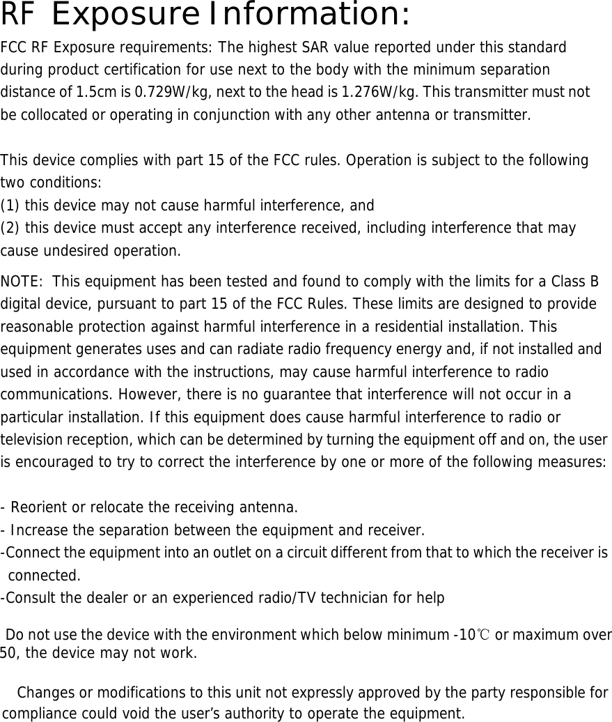  RF Exposure Information: FCC RF Exposure requirements: The highest SAR value reported under this standard during product certification for use next to the body with the minimum separation distance of 1.5cm is 0.729W/kg, next to the head is 1.276W/kg. This transmitter must not be collocated or operating in conjunction with any other antenna or transmitter.   This device complies with part 15 of the FCC rules. Operation is subject to the following two conditions: (1) this device may not cause harmful interference, and (2) this device must accept any interference received, including interference that may cause undesired operation.  NOTE:  This equipment has been tested and found to comply with the limits for a Class B digital device, pursuant to part 15 of the FCC Rules. These limits are designed to provide reasonable protection against harmful interference in a residential installation. This equipment generates uses and can radiate radio frequency energy and, if not installed and used in accordance with the instructions, may cause harmful interference to radio communications. However, there is no guarantee that interference will not occur in a particular installation. If this equipment does cause harmful interference to radio or television reception, which can be determined by turning the equipment off and on, the user is encouraged to try to correct the interference by one or more of the following measures:   - Reorient or relocate the receiving antenna. - Increase the separation between the equipment and receiver. -Connect the equipment into an outlet on a circuit different from that to which the receiver is connected. -Consult the dealer or an experienced radio/TV technician for help     Do not use the device with the environment which below minimum -10℃ or maximum over 50, the device may not work.        Changes or modifications to this unit not expressly approved by the party responsible for compliance could void the user’s authority to operate the equipment.       