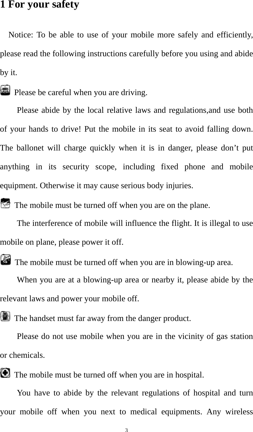  31 For your safety Notice: To be able to use of your mobile more safely and efficiently, please read the following instructions carefully before you using and abide by it.     Please be careful when you are driving. Please abide by the local relative laws and regulations,and use both of your hands to drive! Put the mobile in its seat to avoid falling down. The ballonet will charge quickly when it is in danger, please don’t put anything in its security scope, including fixed phone and mobile equipment. Otherwise it may cause serious body injuries.   The mobile must be turned off when you are on the plane. The interference of mobile will influence the flight. It is illegal to use mobile on plane, please power it off.     The mobile must be turned off when you are in blowing-up area. When you are at a blowing-up area or nearby it, please abide by the relevant laws and power your mobile off.   The handset must far away from the danger product. Please do not use mobile when you are in the vicinity of gas station or chemicals.   The mobile must be turned off when you are in hospital. You have to abide by the relevant regulations of hospital and turn your mobile off when you next to medical equipments. Any wireless 