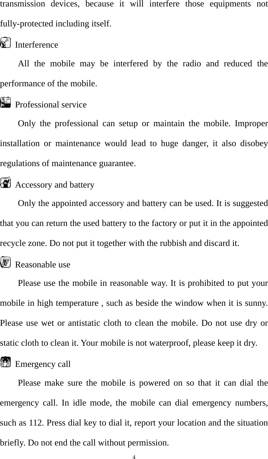  4transmission devices, because it will interfere those equipments not fully-protected including itself.  Interference All the mobile may be interfered by the radio and reduced the performance of the mobile.  Professional service Only the professional can setup or maintain the mobile. Improper installation or maintenance would lead to huge danger, it also disobey regulations of maintenance guarantee.   Accessory and battery Only the appointed accessory and battery can be used. It is suggested that you can return the used battery to the factory or put it in the appointed recycle zone. Do not put it together with the rubbish and discard it.  Reasonable use Please use the mobile in reasonable way. It is prohibited to put your mobile in high temperature , such as beside the window when it is sunny. Please use wet or antistatic cloth to clean the mobile. Do not use dry or static cloth to clean it. Your mobile is not waterproof, please keep it dry.  Emergency call Please make sure the mobile is powered on so that it can dial the emergency call. In idle mode, the mobile can dial emergency numbers, such as 112. Press dial key to dial it, report your location and the situation briefly. Do not end the call without permission. 