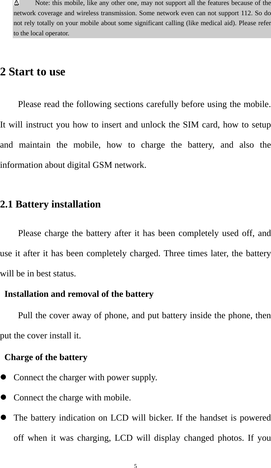  5    Note: this mobile, like any other one, may not support all the features because of the network coverage and wireless transmission. Some network even can not support 112. So do not rely totally on your mobile about some significant calling (like medical aid). Please refer to the local operator.  2 Start to use         Please read the following sections carefully before using the mobile. It will instruct you how to insert and unlock the SIM card, how to setup and maintain the mobile, how to charge the battery, and also the information about digital GSM network.  2.1 Battery installation Please charge the battery after it has been completely used off, and use it after it has been completely charged. Three times later, the battery will be in best status. Installation and removal of the battery         Pull the cover away of phone, and put battery inside the phone, then put the cover install it. Charge of the battery z Connect the charger with power supply. z Connect the charge with mobile. z The battery indication on LCD will bicker. If the handset is powered off when it was charging, LCD will display changed photos. If you 