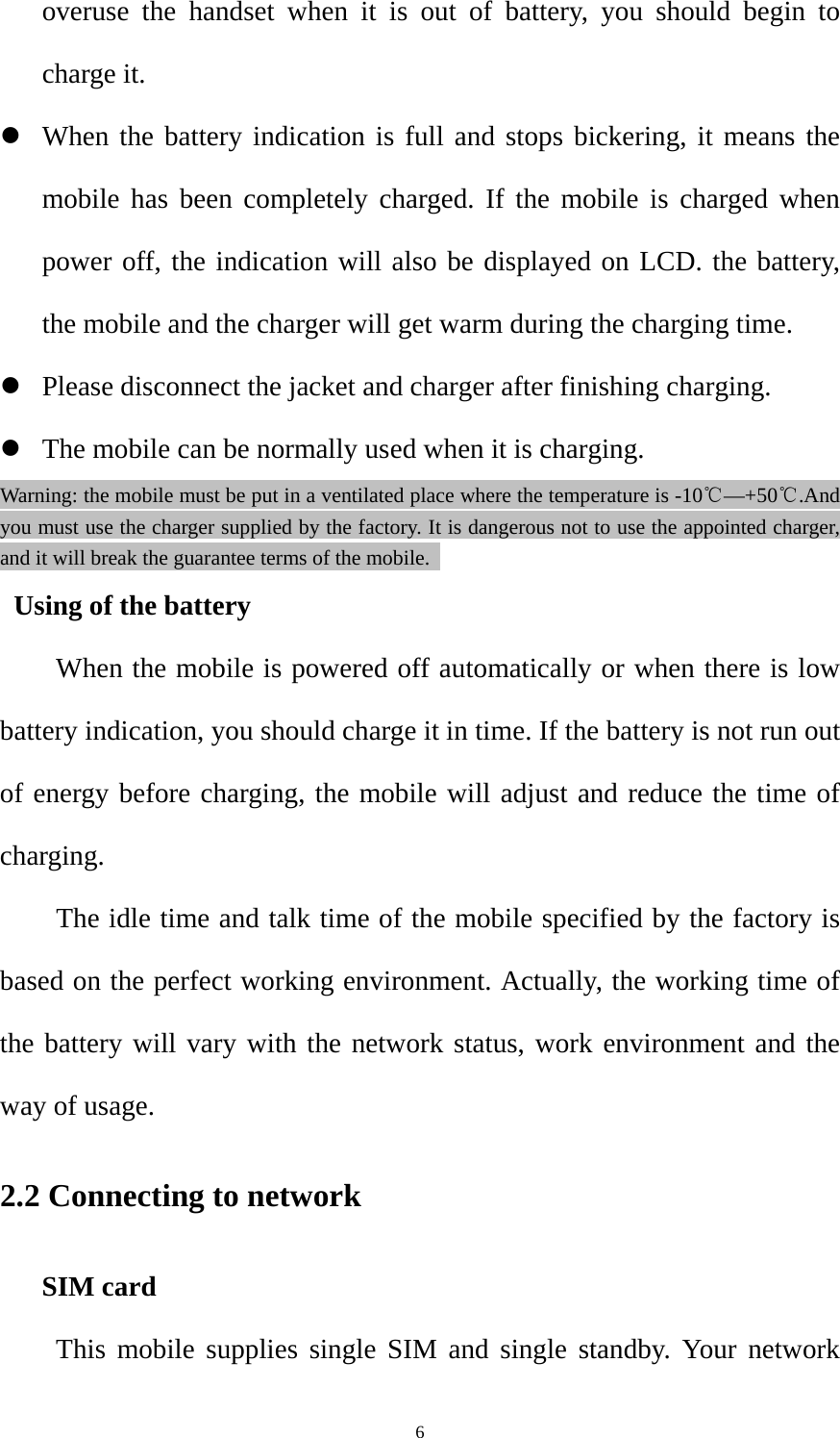  6overuse the handset when it is out of battery, you should begin to charge it. z When the battery indication is full and stops bickering, it means the mobile has been completely charged. If the mobile is charged when power off, the indication will also be displayed on LCD. the battery, the mobile and the charger will get warm during the charging time. z Please disconnect the jacket and charger after finishing charging. z The mobile can be normally used when it is charging. Warning: the mobile must be put in a ventilated place where the temperature is -10℃—+50℃.And you must use the charger supplied by the factory. It is dangerous not to use the appointed charger, and it will break the guarantee terms of the mobile.   Using of the battery         When the mobile is powered off automatically or when there is low battery indication, you should charge it in time. If the battery is not run out of energy before charging, the mobile will adjust and reduce the time of charging. The idle time and talk time of the mobile specified by the factory is based on the perfect working environment. Actually, the working time of the battery will vary with the network status, work environment and the way of usage.   2.2 Connecting to network   SIM card     This mobile supplies single SIM and single standby. Your network 