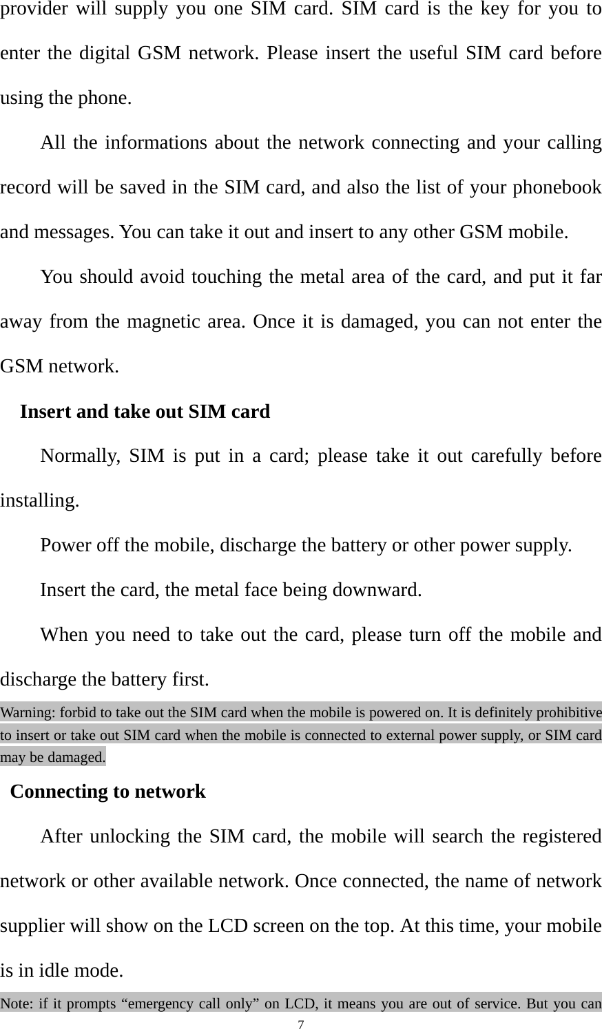  7provider will supply you one SIM card. SIM card is the key for you to enter the digital GSM network. Please insert the useful SIM card before using the phone.   All the informations about the network connecting and your calling record will be saved in the SIM card, and also the list of your phonebook and messages. You can take it out and insert to any other GSM mobile. You should avoid touching the metal area of the card, and put it far away from the magnetic area. Once it is damaged, you can not enter the GSM network.       Insert and take out SIM card Normally, SIM is put in a card; please take it out carefully before installing. Power off the mobile, discharge the battery or other power supply.         Insert the card, the metal face being downward.     When you need to take out the card, please turn off the mobile and discharge the battery first. Warning: forbid to take out the SIM card when the mobile is powered on. It is definitely prohibitive to insert or take out SIM card when the mobile is connected to external power supply, or SIM card may be damaged. Connecting to network After unlocking the SIM card, the mobile will search the registered network or other available network. Once connected, the name of network supplier will show on the LCD screen on the top. At this time, your mobile is in idle mode. Note: if it prompts “emergency call only” on LCD, it means you are out of service. But you can 