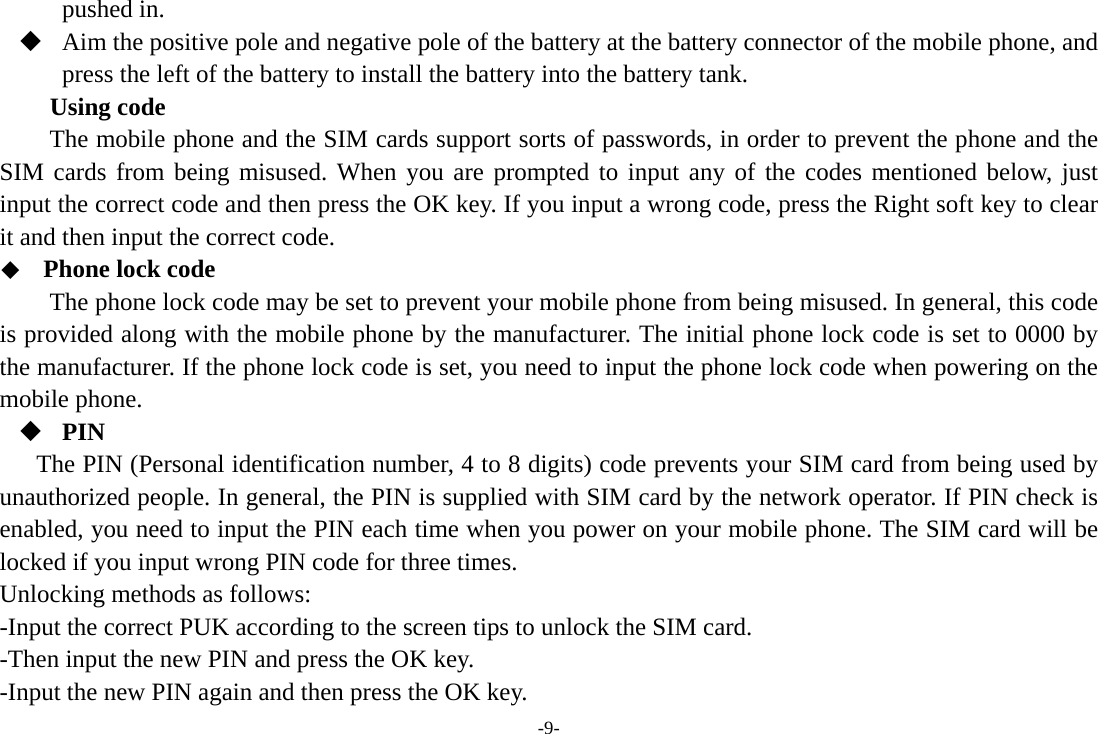 -9- pushed in.  Aim the positive pole and negative pole of the battery at the battery connector of the mobile phone, and press the left of the battery to install the battery into the battery tank. Using code The mobile phone and the SIM cards support sorts of passwords, in order to prevent the phone and the SIM cards from being misused. When you are prompted to input any of the codes mentioned below, just input the correct code and then press the OK key. If you input a wrong code, press the Right soft key to clear it and then input the correct code.    Phone lock code The phone lock code may be set to prevent your mobile phone from being misused. In general, this code is provided along with the mobile phone by the manufacturer. The initial phone lock code is set to 0000 by the manufacturer. If the phone lock code is set, you need to input the phone lock code when powering on the mobile phone.  PIN The PIN (Personal identification number, 4 to 8 digits) code prevents your SIM card from being used by unauthorized people. In general, the PIN is supplied with SIM card by the network operator. If PIN check is enabled, you need to input the PIN each time when you power on your mobile phone. The SIM card will be locked if you input wrong PIN code for three times. Unlocking methods as follows: -Input the correct PUK according to the screen tips to unlock the SIM card. -Then input the new PIN and press the OK key. -Input the new PIN again and then press the OK key. 