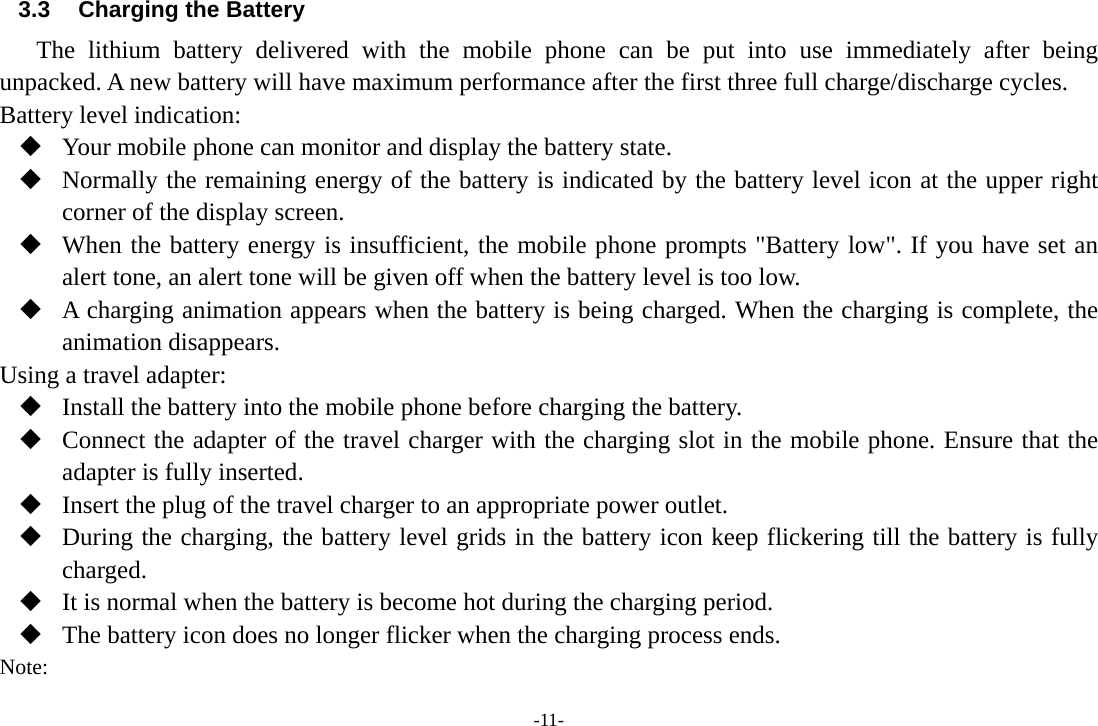 -11- 3.3  Charging the Battery The lithium battery delivered with the mobile phone can be put into use immediately after being unpacked. A new battery will have maximum performance after the first three full charge/discharge cycles. Battery level indication:  Your mobile phone can monitor and display the battery state.  Normally the remaining energy of the battery is indicated by the battery level icon at the upper right corner of the display screen.  When the battery energy is insufficient, the mobile phone prompts &quot;Battery low&quot;. If you have set an alert tone, an alert tone will be given off when the battery level is too low.  A charging animation appears when the battery is being charged. When the charging is complete, the animation disappears. Using a travel adapter:  Install the battery into the mobile phone before charging the battery.  Connect the adapter of the travel charger with the charging slot in the mobile phone. Ensure that the adapter is fully inserted.  Insert the plug of the travel charger to an appropriate power outlet.  During the charging, the battery level grids in the battery icon keep flickering till the battery is fully charged.  It is normal when the battery is become hot during the charging period.  The battery icon does no longer flicker when the charging process ends. Note: 