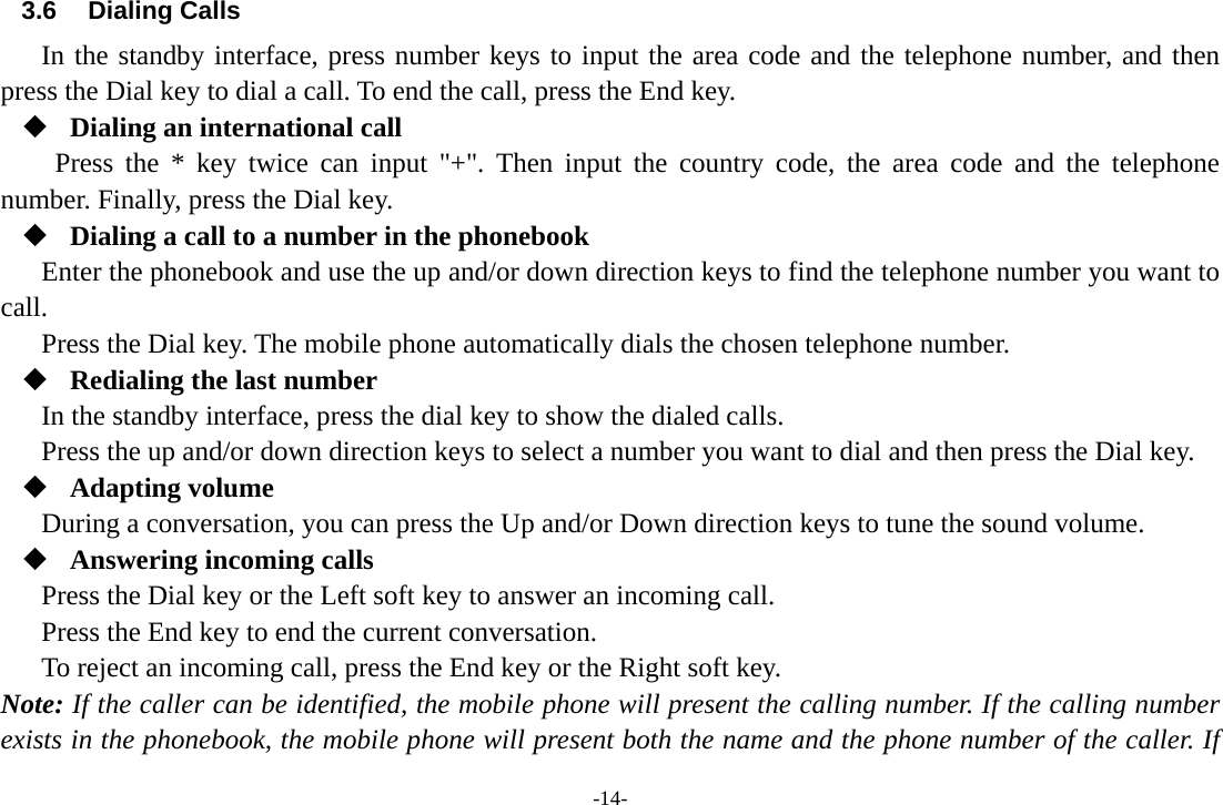 -14- 3.6 Dialing Calls In the standby interface, press number keys to input the area code and the telephone number, and then press the Dial key to dial a call. To end the call, press the End key.  Dialing an international call Press the * key twice can input &quot;+&quot;. Then input the country code, the area code and the telephone number. Finally, press the Dial key.  Dialing a call to a number in the phonebook Enter the phonebook and use the up and/or down direction keys to find the telephone number you want to call. Press the Dial key. The mobile phone automatically dials the chosen telephone number.  Redialing the last number In the standby interface, press the dial key to show the dialed calls. Press the up and/or down direction keys to select a number you want to dial and then press the Dial key.  Adapting volume During a conversation, you can press the Up and/or Down direction keys to tune the sound volume.  Answering incoming calls Press the Dial key or the Left soft key to answer an incoming call. Press the End key to end the current conversation. To reject an incoming call, press the End key or the Right soft key. Note: If the caller can be identified, the mobile phone will present the calling number. If the calling number exists in the phonebook, the mobile phone will present both the name and the phone number of the caller. If 