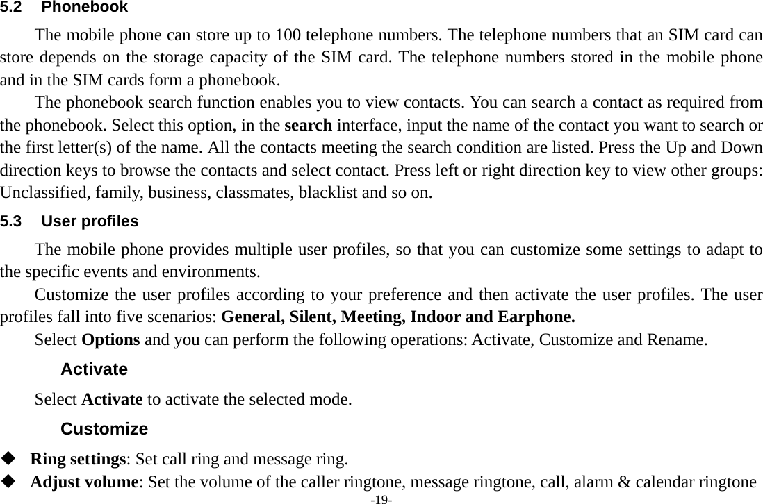 -19- 5.2 Phonebook The mobile phone can store up to 100 telephone numbers. The telephone numbers that an SIM card can store depends on the storage capacity of the SIM card. The telephone numbers stored in the mobile phone and in the SIM cards form a phonebook.   The phonebook search function enables you to view contacts. You can search a contact as required from the phonebook. Select this option, in the search interface, input the name of the contact you want to search or the first letter(s) of the name. All the contacts meeting the search condition are listed. Press the Up and Down direction keys to browse the contacts and select contact. Press left or right direction key to view other groups: Unclassified, family, business, classmates, blacklist and so on. 5.3 User profiles The mobile phone provides multiple user profiles, so that you can customize some settings to adapt to the specific events and environments. Customize the user profiles according to your preference and then activate the user profiles. The user profiles fall into five scenarios: General, Silent, Meeting, Indoor and Earphone. Select Options and you can perform the following operations: Activate, Customize and Rename. Activate Select Activate to activate the selected mode. Customize  Ring settings: Set call ring and message ring.  Adjust volume: Set the volume of the caller ringtone, message ringtone, call, alarm &amp; calendar ringtone 