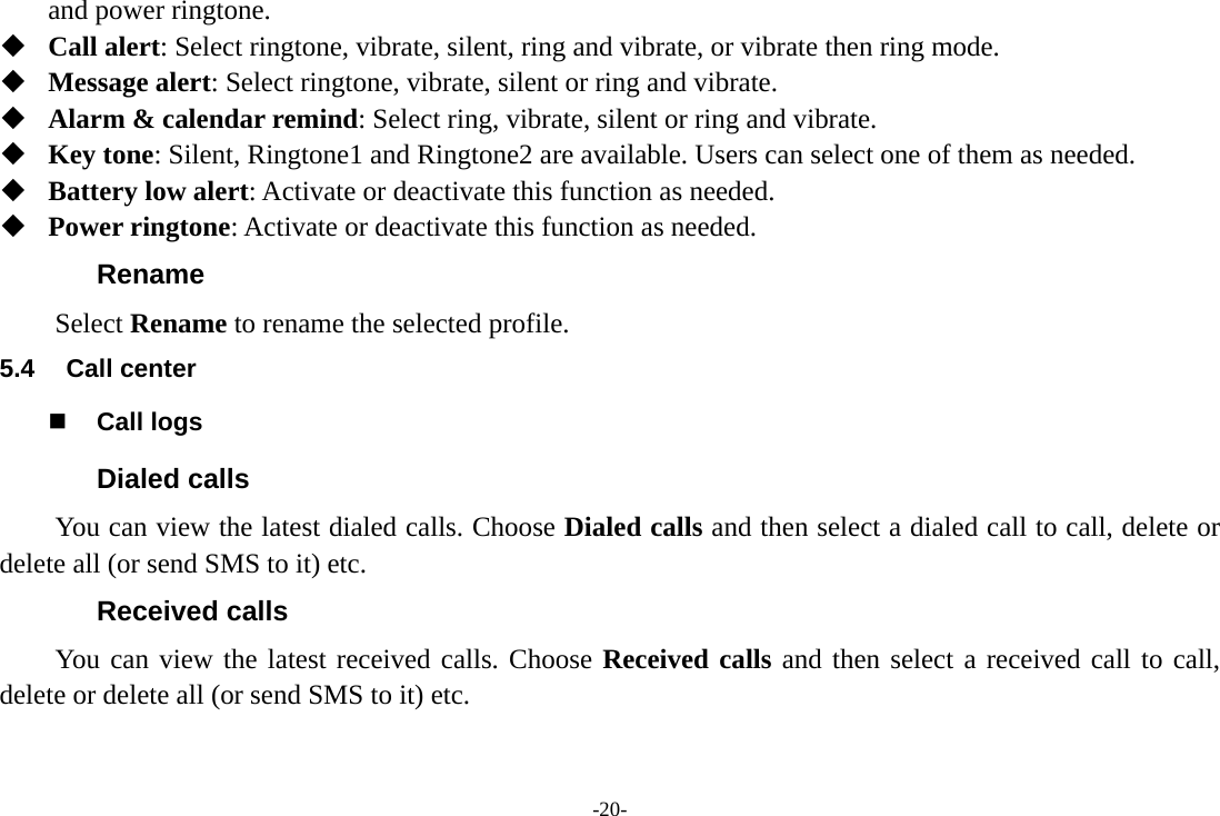 -20- and power ringtone.  Call alert: Select ringtone, vibrate, silent, ring and vibrate, or vibrate then ring mode.  Message alert: Select ringtone, vibrate, silent or ring and vibrate.  Alarm &amp; calendar remind: Select ring, vibrate, silent or ring and vibrate.  Key tone: Silent, Ringtone1 and Ringtone2 are available. Users can select one of them as needed.  Battery low alert: Activate or deactivate this function as needed.  Power ringtone: Activate or deactivate this function as needed. Rename Select Rename to rename the selected profile. 5.4 Call center  Call logs Dialed calls You can view the latest dialed calls. Choose Dialed calls and then select a dialed call to call, delete or delete all (or send SMS to it) etc. Received calls You can view the latest received calls. Choose Received calls and then select a received call to call, delete or delete all (or send SMS to it) etc. 