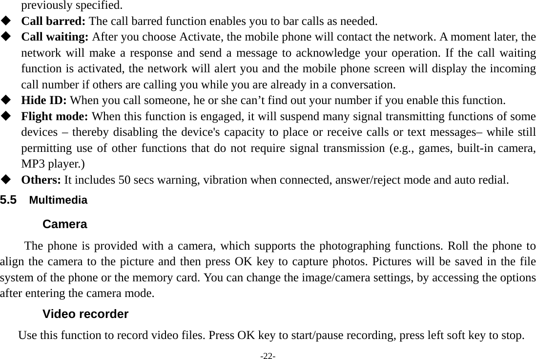 -22- previously specified.  Call barred: The call barred function enables you to bar calls as needed.    Call waiting: After you choose Activate, the mobile phone will contact the network. A moment later, the network will make a response and send a message to acknowledge your operation. If the call waiting function is activated, the network will alert you and the mobile phone screen will display the incoming call number if others are calling you while you are already in a conversation.  Hide ID: When you call someone, he or she can’t find out your number if you enable this function.  Flight mode: When this function is engaged, it will suspend many signal transmitting functions of some devices – thereby disabling the device&apos;s capacity to place or receive calls or text messages– while still permitting use of other functions that do not require signal transmission (e.g., games, built-in camera, MP3 player.)  Others: It includes 50 secs warning, vibration when connected, answer/reject mode and auto redial. 5.5  Multimedia Camera   The phone is provided with a camera, which supports the photographing functions. Roll the phone to align the camera to the picture and then press OK key to capture photos. Pictures will be saved in the file system of the phone or the memory card. You can change the image/camera settings, by accessing the options after entering the camera mode. Video recorder       Use this function to record video files. Press OK key to start/pause recording, press left soft key to stop. 