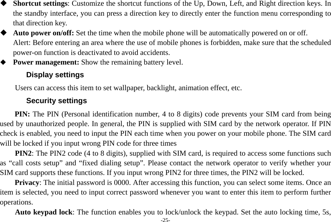 -25-  Shortcut settings: Customize the shortcut functions of the Up, Down, Left, and Right direction keys. In the standby interface, you can press a direction key to directly enter the function menu corresponding to that direction key.  Auto power on/off: Set the time when the mobile phone will be automatically powered on or off. Alert: Before entering an area where the use of mobile phones is forbidden, make sure that the scheduled power-on function is deactivated to avoid accidents.  Power management: Show the remaining battery level. Display settings Users can access this item to set wallpaper, backlight, animation effect, etc. Security settings PIN: The PIN (Personal identification number, 4 to 8 digits) code prevents your SIM card from being used by unauthorized people. In general, the PIN is supplied with SIM card by the network operator. If PIN check is enabled, you need to input the PIN each time when you power on your mobile phone. The SIM card will be locked if you input wrong PIN code for three times     PIN2: The PIN2 code (4 to 8 digits), supplied with SIM card, is required to access some functions such as “call costs setup” and “fixed dialing setup”. Please contact the network operator to verify whether your SIM card supports these functions. If you input wrong PIN2 for three times, the PIN2 will be locked. Privacy: The initial password is 0000. After accessing this function, you can select some items. Once an item is selected, you need to input correct password whenever you want to enter this item to perform further operations.      Auto keypad lock: The function enables you to lock/unlock the keypad. Set the auto locking time, 5s, 