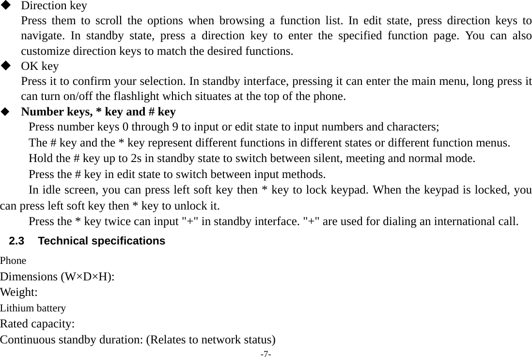 -7-  Direction key Press them to scroll the options when browsing a function list. In edit state, press direction keys to navigate. In standby state, press a direction key to enter the specified function page. You can also customize direction keys to match the desired functions.    OK key Press it to confirm your selection. In standby interface, pressing it can enter the main menu, long press it can turn on/off the flashlight which situates at the top of the phone.  Number keys, * key and # key Press number keys 0 through 9 to input or edit state to input numbers and characters;   The # key and the * key represent different functions in different states or different function menus. Hold the # key up to 2s in standby state to switch between silent, meeting and normal mode. Press the # key in edit state to switch between input methods. In idle screen, you can press left soft key then * key to lock keypad. When the keypad is locked, you can press left soft key then * key to unlock it. Press the * key twice can input &quot;+&quot; in standby interface. &quot;+&quot; are used for dialing an international call. 2.3 Technical specifications Phone Dimensions (W×D×H): Weight: Lithium battery Rated capacity:   Continuous standby duration: (Relates to network status) 