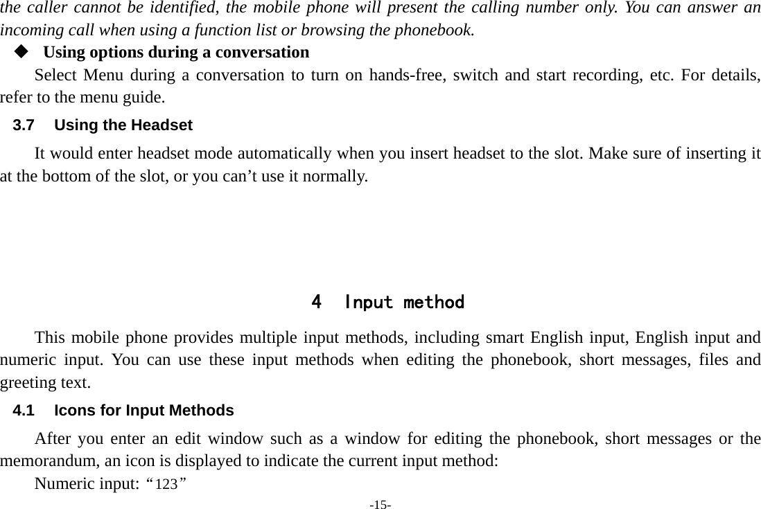 -15- the caller cannot be identified, the mobile phone will present the calling number only. You can answer an incoming call when using a function list or browsing the phonebook.  Using options during a conversation Select Menu during a conversation to turn on hands-free, switch and start recording, etc. For details, refer to the menu guide. 3.7  Using the Headset It would enter headset mode automatically when you insert headset to the slot. Make sure of inserting it at the bottom of the slot, or you can’t use it normally.     4 Input method This mobile phone provides multiple input methods, including smart English input, English input and numeric input. You can use these input methods when editing the phonebook, short messages, files and greeting text. 4.1  Icons for Input Methods After you enter an edit window such as a window for editing the phonebook, short messages or the memorandum, an icon is displayed to indicate the current input method: Numeric input:“123” 