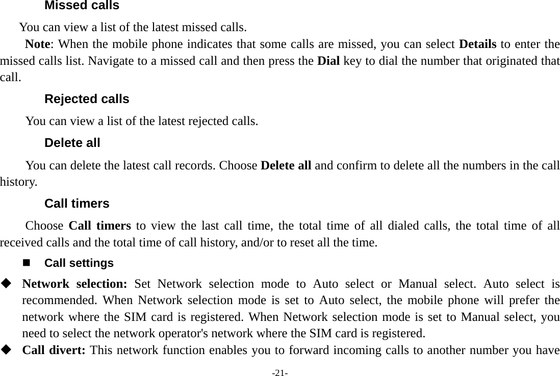 -21- Missed calls       You can view a list of the latest missed calls. Note: When the mobile phone indicates that some calls are missed, you can select Details to enter the missed calls list. Navigate to a missed call and then press the Dial key to dial the number that originated that call. Rejected calls You can view a list of the latest rejected calls. Delete all   You can delete the latest call records. Choose Delete all and confirm to delete all the numbers in the call history. Call timers Choose Call timers to view the last call time, the total time of all dialed calls, the total time of all received calls and the total time of call history, and/or to reset all the time.  Call settings  Network selection: Set Network selection mode to Auto select or Manual select. Auto select is recommended. When Network selection mode is set to Auto select, the mobile phone will prefer the network where the SIM card is registered. When Network selection mode is set to Manual select, you need to select the network operator&apos;s network where the SIM card is registered.  Call divert: This network function enables you to forward incoming calls to another number you have 