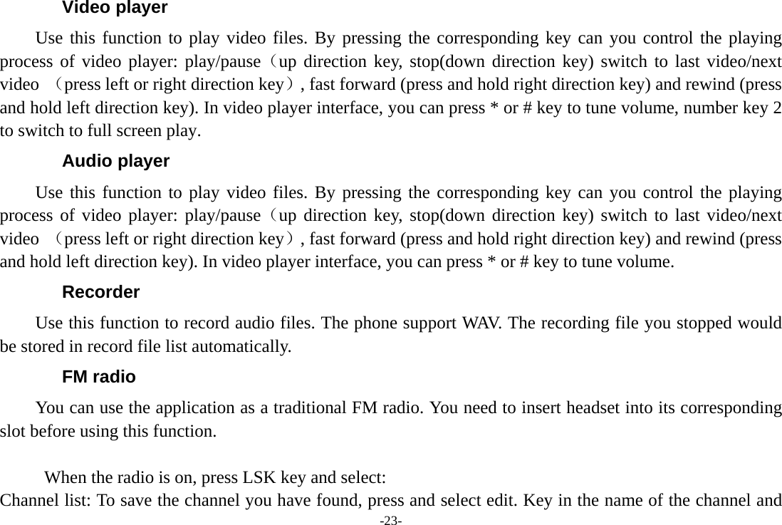 -23- Video player Use this function to play video files. By pressing the corresponding key can you control the playing process of video player: play/pause（up direction key, stop(down direction key) switch to last video/next video （press left or right direction key）, fast forward (press and hold right direction key) and rewind (press and hold left direction key). In video player interface, you can press * or # key to tune volume, number key 2 to switch to full screen play. Audio player Use this function to play video files. By pressing the corresponding key can you control the playing process of video player: play/pause（up direction key, stop(down direction key) switch to last video/next video （press left or right direction key）, fast forward (press and hold right direction key) and rewind (press and hold left direction key). In video player interface, you can press * or # key to tune volume. Recorder Use this function to record audio files. The phone support WAV. The recording file you stopped would be stored in record file list automatically. FM radio You can use the application as a traditional FM radio. You need to insert headset into its corresponding slot before using this function.  When the radio is on, press LSK key and select: Channel list: To save the channel you have found, press and select edit. Key in the name of the channel and 