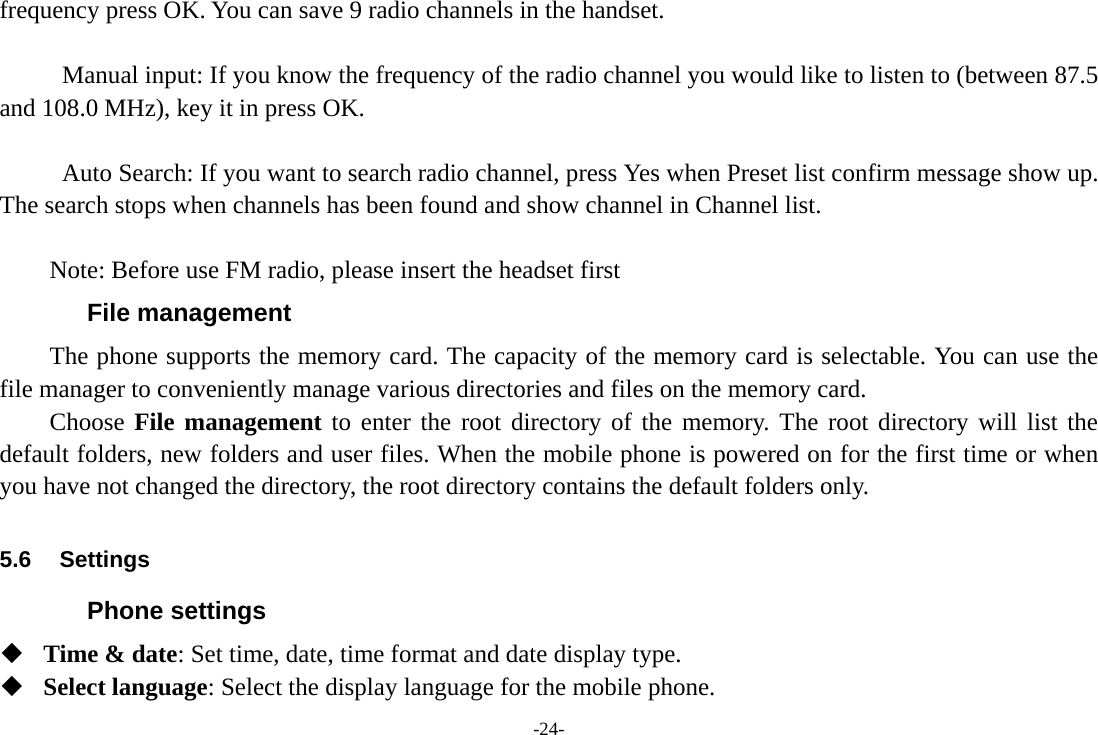 -24- frequency press OK. You can save 9 radio channels in the handset.    Manual input: If you know the frequency of the radio channel you would like to listen to (between 87.5 and 108.0 MHz), key it in press OK.    Auto Search: If you want to search radio channel, press Yes when Preset list confirm message show up. The search stops when channels has been found and show channel in Channel list.  Note: Before use FM radio, please insert the headset first File management The phone supports the memory card. The capacity of the memory card is selectable. You can use the file manager to conveniently manage various directories and files on the memory card. Choose File management to enter the root directory of the memory. The root directory will list the default folders, new folders and user files. When the mobile phone is powered on for the first time or when you have not changed the directory, the root directory contains the default folders only.  5.6 Settings Phone settings  Time &amp; date: Set time, date, time format and date display type.  Select language: Select the display language for the mobile phone. 