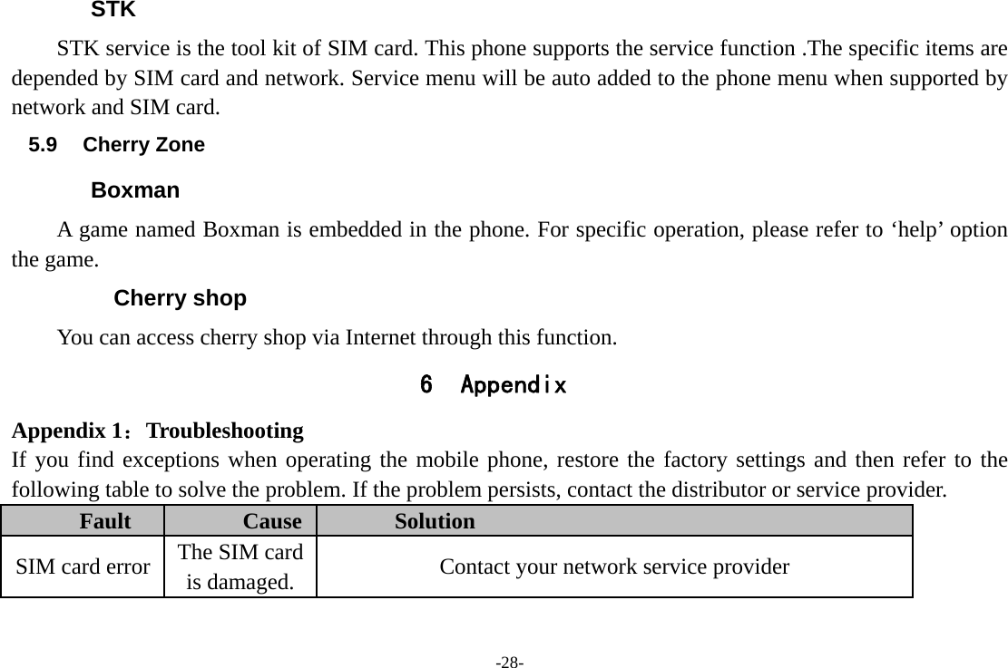 -28- STK STK service is the tool kit of SIM card. This phone supports the service function .The specific items are depended by SIM card and network. Service menu will be auto added to the phone menu when supported by network and SIM card. 5.9 Cherry Zone Boxman A game named Boxman is embedded in the phone. For specific operation, please refer to ‘help’ option the game.   Cherry shop You can access cherry shop via Internet through this function. 6 Appendix Appendix 1：Troubleshooting If you find exceptions when operating the mobile phone, restore the factory settings and then refer to the following table to solve the problem. If the problem persists, contact the distributor or service provider. Fault  Cause  Solution SIM card error  The SIM card is damaged.  Contact your network service provider 