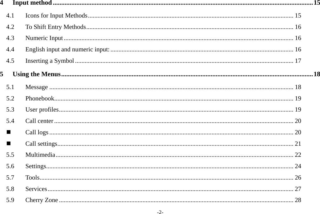 -2- 4Input method ........................................................................................................................................................... 154.1Icons for Input Methods ................................................................................................................................ 154.2To Shift Entry Methods ................................................................................................................................. 164.3Numeric Input ............................................................................................................................................... 164.4English input and numeric input: .................................................................................................................. 164.5Inserting a Symbol ........................................................................................................................................ 175Using the Menus ...................................................................................................................................................... 185.1Message ........................................................................................................................................................ 185.2Phonebook..................................................................................................................................................... 195.3User profiles .................................................................................................................................................. 195.4Call center ..................................................................................................................................................... 20Call logs ........................................................................................................................................................ 20Call settings ................................................................................................................................................... 215.5Multimedia .................................................................................................................................................... 225.6Settings .......................................................................................................................................................... 245.7Tools .............................................................................................................................................................. 265.8Services ......................................................................................................................................................... 275.9Cherry Zone .................................................................................................................................................. 28