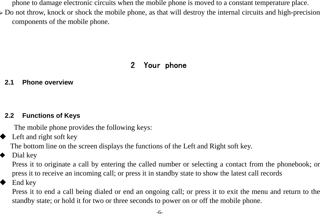 -6- phone to damage electronic circuits when the mobile phone is moved to a constant temperature place. ¾ Do not throw, knock or shock the mobile phone, as that will destroy the internal circuits and high-precision components of the mobile phone.    2 Your phone 2.1 Phone overview   2.2  Functions of Keys The mobile phone provides the following keys:  Left and right soft key The bottom line on the screen displays the functions of the Left and Right soft key.  Dial key Press it to originate a call by entering the called number or selecting a contact from the phonebook; or press it to receive an incoming call; or press it in standby state to show the latest call records  End key Press it to end a call being dialed or end an ongoing call; or press it to exit the menu and return to the standby state; or hold it for two or three seconds to power on or off the mobile phone. 