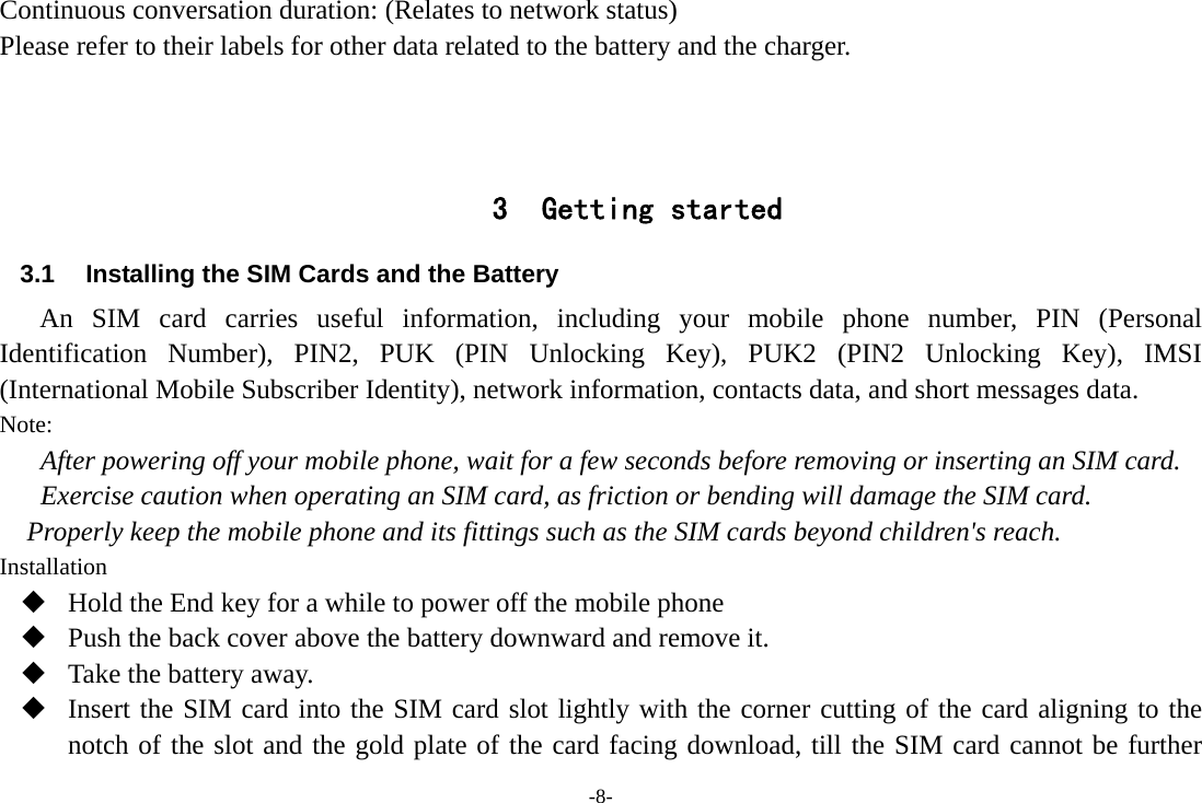 -8- Continuous conversation duration: (Relates to network status) Please refer to their labels for other data related to the battery and the charger.    3 Getting started 3.1  Installing the SIM Cards and the Battery An SIM card carries useful information, including your mobile phone number, PIN (Personal Identification Number), PIN2, PUK (PIN Unlocking Key), PUK2 (PIN2 Unlocking Key), IMSI (International Mobile Subscriber Identity), network information, contacts data, and short messages data. Note: After powering off your mobile phone, wait for a few seconds before removing or inserting an SIM card. Exercise caution when operating an SIM card, as friction or bending will damage the SIM card. Properly keep the mobile phone and its fittings such as the SIM cards beyond children&apos;s reach. Installation  Hold the End key for a while to power off the mobile phone  Push the back cover above the battery downward and remove it.  Take the battery away.  Insert the SIM card into the SIM card slot lightly with the corner cutting of the card aligning to the notch of the slot and the gold plate of the card facing download, till the SIM card cannot be further 