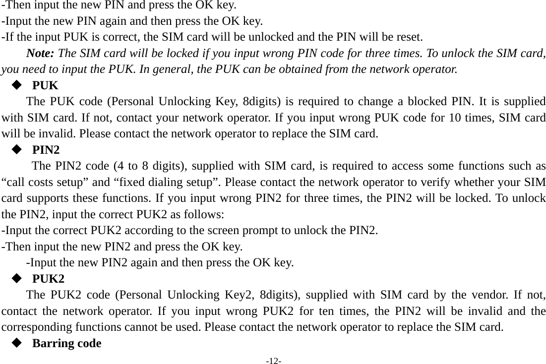 -12- -Then input the new PIN and press the OK key. -Input the new PIN again and then press the OK key. -If the input PUK is correct, the SIM card will be unlocked and the PIN will be reset. Note: The SIM card will be locked if you input wrong PIN code for three times. To unlock the SIM card, you need to input the PUK. In general, the PUK can be obtained from the network operator.  PUK The PUK code (Personal Unlocking Key, 8digits) is required to change a blocked PIN. It is supplied with SIM card. If not, contact your network operator. If you input wrong PUK code for 10 times, SIM card will be invalid. Please contact the network operator to replace the SIM card.  PIN2 The PIN2 code (4 to 8 digits), supplied with SIM card, is required to access some functions such as “call costs setup” and “fixed dialing setup”. Please contact the network operator to verify whether your SIM card supports these functions. If you input wrong PIN2 for three times, the PIN2 will be locked. To unlock the PIN2, input the correct PUK2 as follows: -Input the correct PUK2 according to the screen prompt to unlock the PIN2. -Then input the new PIN2 and press the OK key. -Input the new PIN2 again and then press the OK key.  PUK2 The PUK2 code (Personal Unlocking Key2, 8digits), supplied with SIM card by the vendor. If not, contact the network operator. If you input wrong PUK2 for ten times, the PIN2 will be invalid and the corresponding functions cannot be used. Please contact the network operator to replace the SIM card.  Barring code 