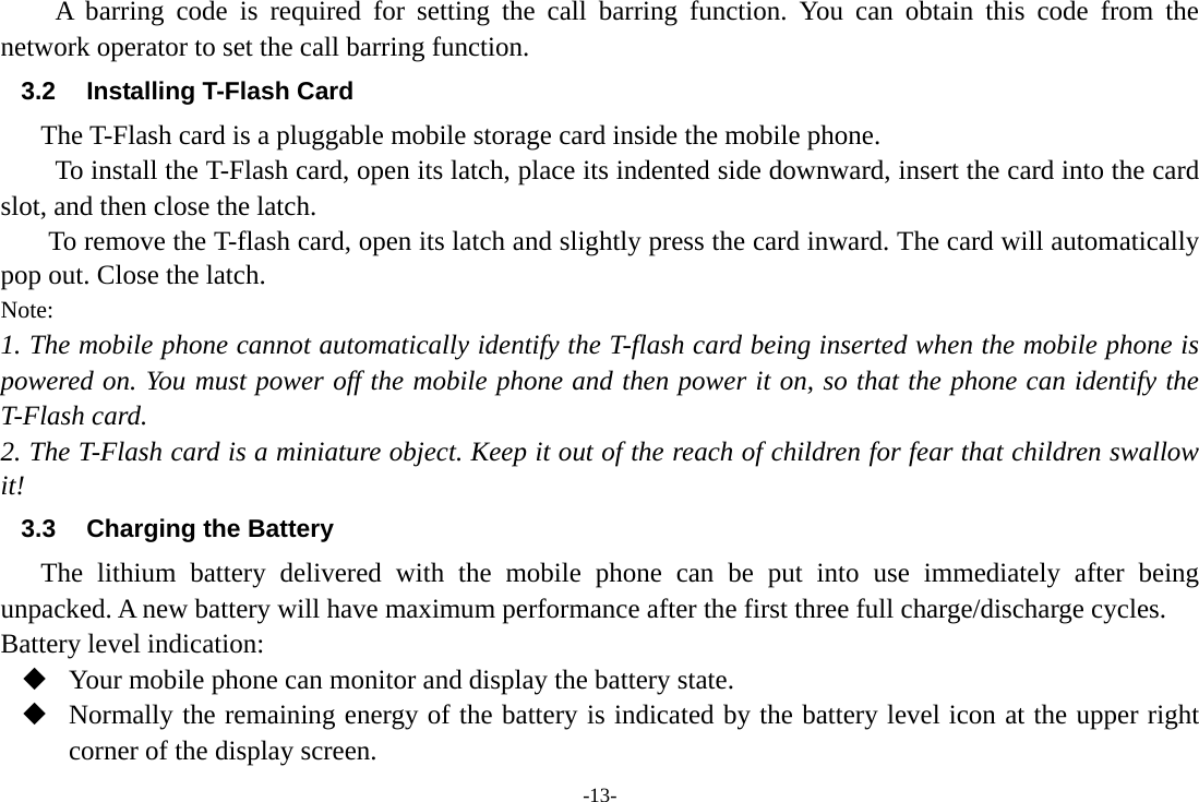 -13- A barring code is required for setting the call barring function. You can obtain this code from the network operator to set the call barring function. 3.2  Installing T-Flash Card The T-Flash card is a pluggable mobile storage card inside the mobile phone. To install the T-Flash card, open its latch, place its indented side downward, insert the card into the card slot, and then close the latch. To remove the T-flash card, open its latch and slightly press the card inward. The card will automatically pop out. Close the latch. Note: 1. The mobile phone cannot automatically identify the T-flash card being inserted when the mobile phone is powered on. You must power off the mobile phone and then power it on, so that the phone can identify the T-Flash card. 2. The T-Flash card is a miniature object. Keep it out of the reach of children for fear that children swallow it! 3.3  Charging the Battery The lithium battery delivered with the mobile phone can be put into use immediately after being unpacked. A new battery will have maximum performance after the first three full charge/discharge cycles. Battery level indication:  Your mobile phone can monitor and display the battery state.  Normally the remaining energy of the battery is indicated by the battery level icon at the upper right corner of the display screen. 