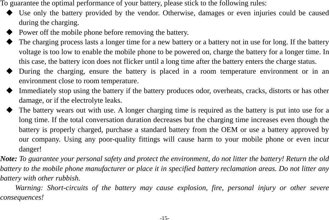 -15- To guarantee the optimal performance of your battery, please stick to the following rules:  Use only the battery provided by the vendor. Otherwise, damages or even injuries could be caused during the charging.  Power off the mobile phone before removing the battery.  The charging process lasts a longer time for a new battery or a battery not in use for long. If the battery voltage is too low to enable the mobile phone to be powered on, charge the battery for a longer time. In this case, the battery icon does not flicker until a long time after the battery enters the charge status.  During the charging, ensure the battery is placed in a room temperature environment or in an environment close to room temperature.  Immediately stop using the battery if the battery produces odor, overheats, cracks, distorts or has other damage, or if the electrolyte leaks.  The battery wears out with use. A longer charging time is required as the battery is put into use for a long time. If the total conversation duration decreases but the charging time increases even though the battery is properly charged, purchase a standard battery from the OEM or use a battery approved by our company. Using any poor-quality fittings will cause harm to your mobile phone or even incur danger! Note: To guarantee your personal safety and protect the environment, do not litter the battery! Return the old battery to the mobile phone manufacturer or place it in specified battery reclamation areas. Do not litter any battery with other rubbish. Warning: Short-circuits of the battery may cause explosion, fire, personal injury or other severe consequences! 