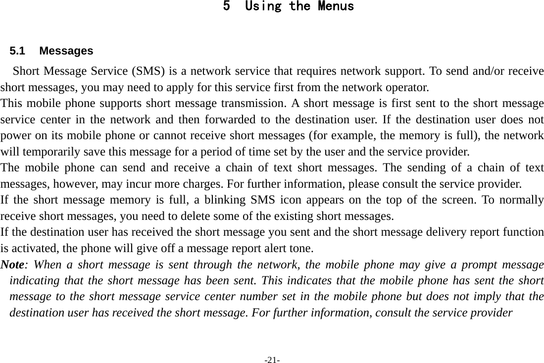 -21- 5 Using the Menus  5.1 Messages     Short Message Service (SMS) is a network service that requires network support. To send and/or receive short messages, you may need to apply for this service first from the network operator. This mobile phone supports short message transmission. A short message is first sent to the short message service center in the network and then forwarded to the destination user. If the destination user does not power on its mobile phone or cannot receive short messages (for example, the memory is full), the network will temporarily save this message for a period of time set by the user and the service provider. The mobile phone can send and receive a chain of text short messages. The sending of a chain of text messages, however, may incur more charges. For further information, please consult the service provider. If the short message memory is full, a blinking SMS icon appears on the top of the screen. To normally receive short messages, you need to delete some of the existing short messages. If the destination user has received the short message you sent and the short message delivery report function is activated, the phone will give off a message report alert tone. Note: When a short message is sent through the network, the mobile phone may give a prompt message indicating that the short message has been sent. This indicates that the mobile phone has sent the short message to the short message service center number set in the mobile phone but does not imply that the destination user has received the short message. For further information, consult the service provider 