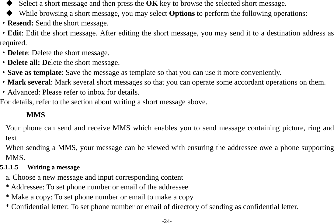 -24-  Select a short message and then press the OK key to browse the selected short message.  While browsing a short message, you may select Options to perform the following operations: ·Resend: Send the short message. ·Edit: Edit the short message. After editing the short message, you may send it to a destination address as required. ·Delete: Delete the short message. ·Delete all: Delete the short message. ·Save as template: Save the message as template so that you can use it more conveniently. ·Mark several: Mark several short messages so that you can operate some accordant operations on them. ·Advanced: Please refer to inbox for details.   For details, refer to the section about writing a short message above.     MMS Your phone can send and receive MMS which enables you to send message containing picture, ring and text. When sending a MMS, your message can be viewed with ensuring the addressee owe a phone supporting MMS. 5.1.1.5 Writing a message a. Choose a new message and input corresponding content * Addressee: To set phone number or email of the addressee * Make a copy: To set phone number or email to make a copy * Confidential letter: To set phone number or email of directory of sending as confidential letter. 