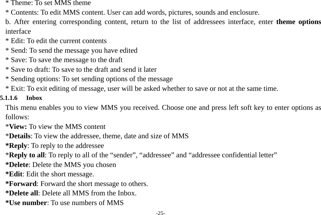 -25- * Theme: To set MMS theme * Contents: To edit MMS content. User can add words, pictures, sounds and enclosure. b. After entering corresponding content, return to the list of addressees interface, enter theme options interface * Edit: To edit the current contents * Send: To send the message you have edited * Save: To save the message to the draft * Save to draft: To save to the draft and send it later * Sending options: To set sending options of the message * Exit: To exit editing of message, user will be asked whether to save or not at the same time. 5.1.1.6 Inbox This menu enables you to view MMS you received. Choose one and press left soft key to enter options as follows:  *View: To view the MMS content *Details: To view the addressee, theme, date and size of MMS *Reply: To reply to the addressee *Reply to all: To reply to all of the “sender”, “addressee” and “addressee confidential letter” *Delete: Delete the MMS you chosen *Edit: Edit the short message. *Forward: Forward the short message to others. *Delete all: Delete all MMS from the Inbox. *Use number: To use numbers of MMS 