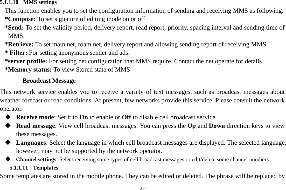 -27- 5.1.1.10 MMS settings This function enables you to set the configuration information of sending and receiving MMS as following: *Compose: To set signature of editing mode on or off *Send: To set the validity period, delivery report, read report, priority, spacing interval and sending time of MMS. *Retrieve: To set main net, roam net, delivery report and allowing sending report of receiving MMS * Filter: For setting anonymous sender and ads. *server profile: For setting net configuration that MMS require. Contact the net operate for details *Memory status: To view Stored state of MMS Broadcast Message This network service enables you to receive a variety of text messages, such as broadcast messages about weather forecast or road conditions. At present, few networks provide this service. Please consult the network operator.  Receive mode: Set it to On to enable or Off to disable cell broadcast service.  Read message: View cell broadcast messages. You can press the Up and Down direction keys to view these messages.  Languages: Select the language in which cell broadcast messages are displayed. The selected language, however, may not be supported by the network operator.  Channel settings: Select receiving some types of cell broadcast messages or edit/delete some channel numbers. 5.1.1.11 Templates Some templates are stored in the mobile phone. They can be edited or deleted. The phrase will be replaced by 