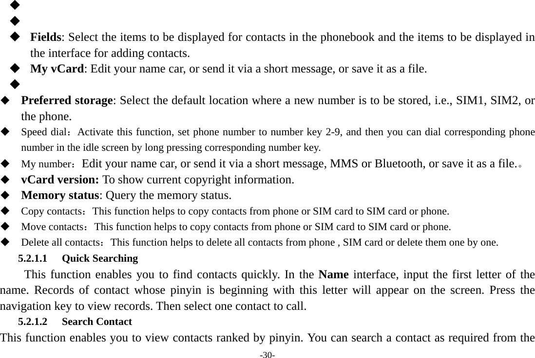 -30-      Fields: Select the items to be displayed for contacts in the phonebook and the items to be displayed in the interface for adding contacts.  My vCard: Edit your name car, or send it via a short message, or save it as a file.    Preferred storage: Select the default location where a new number is to be stored, i.e., SIM1, SIM2, or the phone.  Speed dial：Activate this function, set phone number to number key 2-9, and then you can dial corresponding phone number in the idle screen by long pressing corresponding number key.    My number：Edit your name car, or send it via a short message, MMS or Bluetooth, or save it as a file.。  vCard version: To show current copyright information.  Memory status: Query the memory status.  Copy contacts：This function helps to copy contacts from phone or SIM card to SIM card or phone.    Move contacts：This function helps to copy contacts from phone or SIM card to SIM card or phone.  Delete all contacts：This function helps to delete all contacts from phone , SIM card or delete them one by one. 5.2.1.1 Quick Searching   This function enables you to find contacts quickly. In the Name interface, input the first letter of the name. Records of contact whose pinyin is beginning with this letter will appear on the screen. Press the navigation key to view records. Then select one contact to call. 5.2.1.2 Search Contact This function enables you to view contacts ranked by pinyin. You can search a contact as required from the 