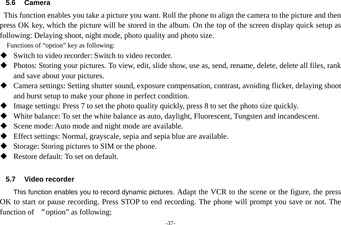 -37- 5.6 Camera   This function enables you take a picture you want. Roll the phone to align the camera to the picture and then press OK key, which the picture will be stored in the album. On the top of the screen display quick setup as following: Delaying shoot, night mode, photo quality and photo size.     Functions of “option” key as following:  Switch to video recorder: Switch to video recorder.  Photos: Storing your pictures. To view, edit, slide show, use as, send, rename, delete, delete all files, rank and save about your pictures.  Camera settings: Setting shutter sound, exposure compensation, contrast, avoiding flicker, delaying shoot and burst setup to make your phone in perfect condition.  Image settings: Press 7 to set the photo quality quickly, press 8 to set the photo size quickly.  White balance: To set the white balance as auto, daylight, Fluorescent, Tungsten and incandescent.  Scene mode: Auto mode and night mode are available.  Effect settings: Normal, grayscale, sepia and sepia blue are available.  Storage: Storing pictures to SIM or the phone.  Restore default: To set on default.            5.7 Video recorder This function enables you to record dynamic pictures. Adapt the VCR to the scene or the figure, the press OK to start or pause recording. Press STOP to end recording. The phone will prompt you save or not. The function of  “option” as following: 